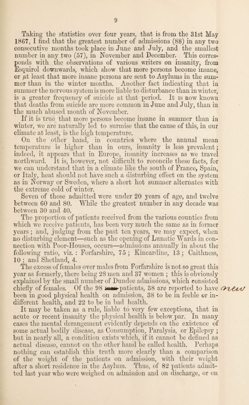 Taking the statistics over four years, that is from the 31st May 1867, I find that the greatest number of admissions (88) in any two consecutive months took place in June and July, and the smallest number in any two (57), in November and December. This corres¬ ponds with the observations of various writers on insanity, from Esquirol downwards, which show that more persons become insane, or at least that more insane persons are sent to Asylums in the sum¬ mer than in the winter months. Another fact indicating that in summer the nervous system is more liable to disturbance than in winter, is a greater frequency of suicide at that period. It is now known that deaths from suicide are more common in June and July, than in the much abused month of November. If it is true that more persons become insane in summer than in winter, we are naturally led to surmise that the cause of this, in our climate at least, is the high temperature. On the other hand, in countries where the annual mean temperature is higher than in ours, insanity is less prevalent; indeed, it appears that in Europe, insanity increases as we travel northward. It is, however, not difficult to reconcile these facts, for we can understand that in a climate like the south of France, Spain, or Italy, heat should not have such a disturbing effect on the system as in Norway or Sweden, where a short hot summer alternates with the extreme cold of winter. Seven of those admitted were under 20 years of age, and twelve between 60 and 80. While the greatest number in any decade was between 30 and 40. The proportion of patients received from the various counties from which we receive patients, has been very much the same as in former years; and, judging from the past ten years, we may expect, when no disturbing element—such as the opening of Lunatic Wards in con¬ nection with Poor-Houses, occurs—admissions annually in about the following ratio, viz.: Forfarshire, 75; Kincardine, 13; Caithness, .10 ; and Shetland, 4. The excess of females over males from Forfarshire is not so great this year as formerly, there being 28 men and 37 women ; this is obviously explained by the small number of Dundee admissions, which consisted chiefly of females. Of the 98 mm patients, 38 are reported to have been in good physical health on admission, 38 to be in feeble or in¬ different health, and 22 to be in bad health. It may be taken as a ride, liable to very few exceptions, that in acute or recent insanity the physical health is below par. In many cases the mental derangement evidently depends on the existence of some actual bodily disease, as Consumption, Paralysis, or Epilepsy ; but in nearly all, a condition exists which, if it cannot be defined as actual disease, cannot on the other hand be called health. Perhaps nothing can establish this truth more clearly than a comparison of the weight of the patients on admission, with their weight after a short residence in the Asylum. Thus, of 82 patients admit¬ ted last year who were weighed on admission and on discharge, or on