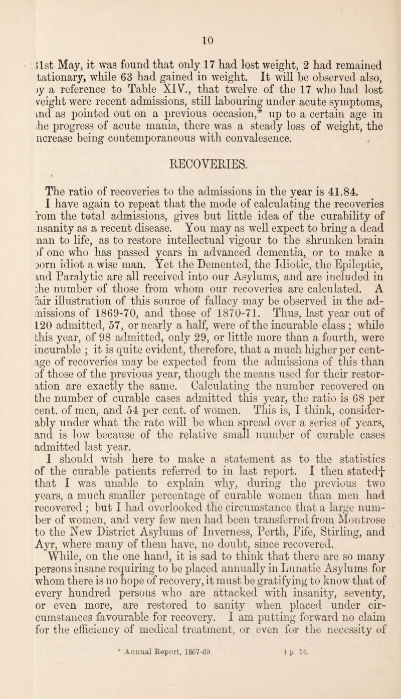 list May, it was found that only 17 had lost weight, 2 had remained tationary, while 63 had gained in weight. It will be observed also, )y a reference to Table XIV., that twelve of the 17 who had lost weight were recent admissions, still labouring under acute symptoms, md as pointed out on a previous occasion,* up to a certain age in ,he progress of acute mania, there was a steady loss of weight, the ncrease being contemporaneous with convalesence. RECOVERIES. The ratio of recoveries to the admissions in the year is 41.84. I have again to repeat that the mode of calculating the recoveries Tom the total admissions, gives but little idea of the curability of nsanity as a recent disease. You may as well expect to bring a dead nan to life, as to restore intellectual vigour to the shrunken brain )f one who has passed years in advanced dementia, or to make a Dorn idiot a wise man. Yet the Demented, the Idiotic, the Epileptic, ind Paralytic are all received into our Asylums, and are included in die number of those from whom our recoveries are calculated. A ?air illustration of this source of fallacy may be observed in the ad¬ missions of 1869-70, and those of 1870-71. Thus, last year out of 120 admitted, 57, or nearly a half, were of the incurable class ; while this year, of 98 admitted, only 29, or little more than a fourth, were incurable ; it is quite evident, therefore, that a much higher per cent- age of recoveries may be expected from the admissions of this than of those of the previous year, though the means used for their restor¬ ation are exactly the same. Calculating the number recovered on the number of curable cases admitted this year, the ratio is 68 per cent, of men, and 54 per cent, of women. This is, I think, consider¬ ably under what the rate will be when spread over a series of years, and is low because of the relative small number of curable cases admitted last year. I should wish here to make a statement as to the statistics of the curable patients referred to in last report. I then statedf that I was unable to explain why, during the previous two years, a much smaller percentage of curable women than men had recovered ; but I had overlooked the circumstance that a large num¬ ber of women, and very few men had been transferred from Montrose to the New District Asylums of Inverness, Perth, Fife, Stirling, and Ayr, where many of them have, no doubt, since recovered. While, on the one hand, it is sad to think that there are so many persons insane requiring to be placed annually in Lunatic Asylums for whom there is no hope of recovery, it must be gratifying to know that of every hundred persons who are attacked with insanity, seventy, or even more, are restored to sanity when placed under cir¬ cumstances favourable for recovery. I am putting forward no claim for the efficiency of medical treatment, or even for the necessity of * Annual Export, 1867-69. t P- 14.