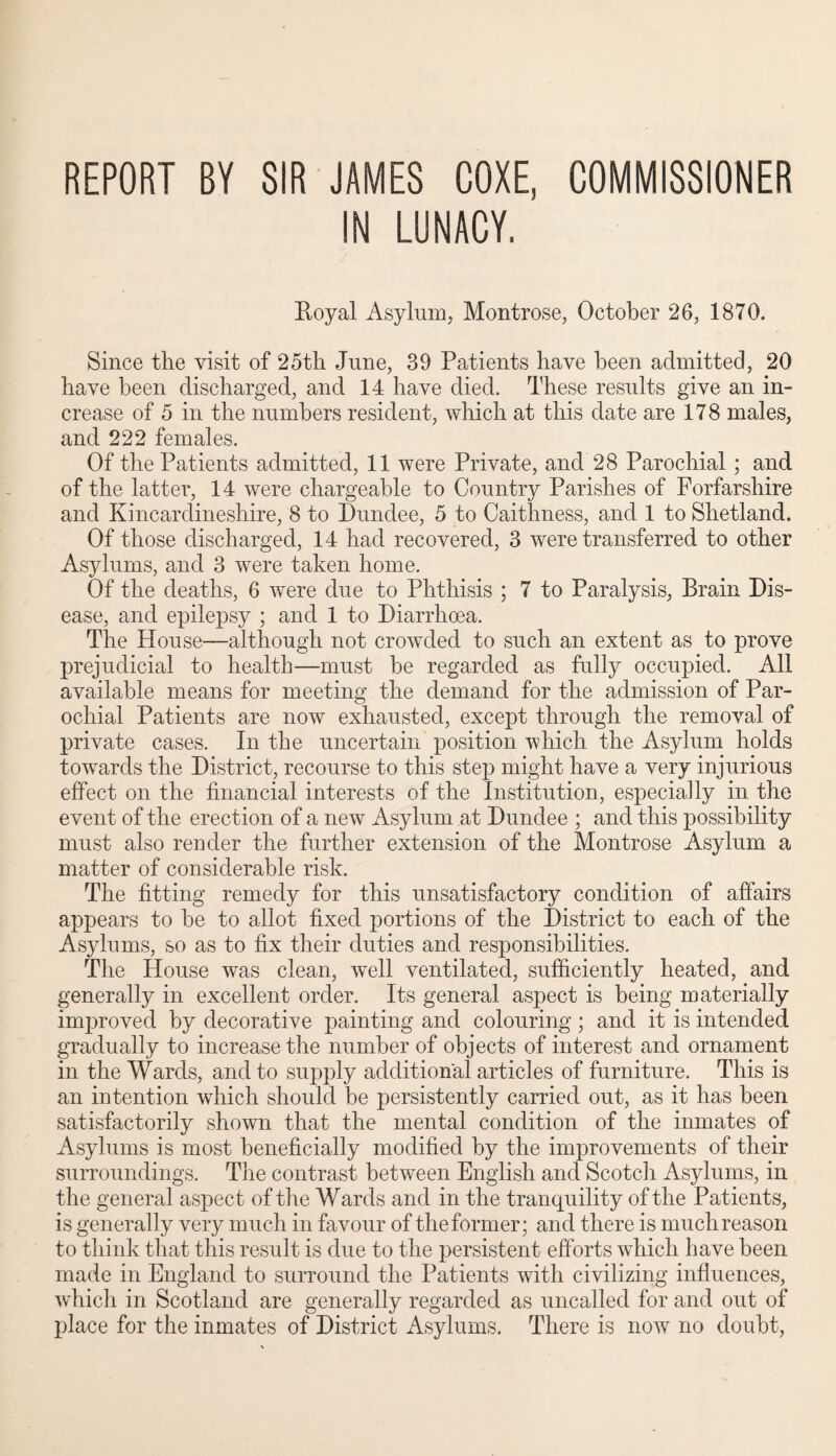 REPORT BY SIR JAMES COXE, COMMISSIONER IN LUNACY. Koyal Asylum, Montrose, October 26, 1870. Since the visit of 25th June, 39 Patients have been admitted, 20 have been discharged, and 14 have died. These results give an in¬ crease of 5 in the numbers resident, which at this date are 178 males, and 222 females. Of the Patients admitted, 11 were Private, and 28 Parochial ; and of the latter, 14 were chargeable to Country Parishes of Forfarshire and Kincardineshire, 8 to Dundee, 5 to Caithness, and 1 to Shetland. Of those discharged, 14 had recovered, 3 were transferred to other Asylums, and 3 were taken home. Of the deaths, 6 were due to Phthisis ; 7 to Paralysis, Brain Dis¬ ease, and epilepsy ; and 1 to Diarrhoea. The House—although not crowded to such an extent as to prove prejudicial to health—must be regarded as fully occupied. All available means for meeting the demand for the admission of Par¬ ochial Patients are now exhausted, except through the removal of private cases. In the uncertain position which the Asylum holds towards the District, recourse to this step might have a very injurious effect on the financial interests of the Institution, especially in the event of the erection of a new Asylum at Dundee ; and this possibility must also render the further extension of the Montrose Asylum a matter of considerable risk. The fitting remedy for this unsatisfactory condition of affairs appears to be to allot fixed portions of the District to each of the Asylums, so as to fix their duties and responsibilities. The House was clean, well ventilated, sufficiently heated, and generally in excellent order. Its general aspect is being materially improved by decorative painting and colouring ; and it is intended gradually to increase the number of objects of interest and ornament in the Wards, and to supply additional articles of furniture. This is an intention which should be persistently carried out, as it has been satisfactorily shown that the mental condition of the inmates of Asylums is most beneficially modified by the improvements of their surroundings. The contrast between English and Scotch Asylums, in the general aspect of the Wards and in the tranquility of the Patients, is generally very much in favour of theformer; and there is muchreason to think that this result is due to the persistent efforts which have been made in England to surround the Patients with civilizing influences, which in Scotland are generally regarded as uncalled for and out of place for the inmates of District Asylums. There is now no doubt,