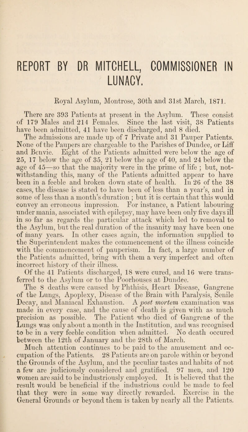 REPORT BY DR MITCHELL, COMMISSIONER IN LUNACY. Royal Asylum, Montrose, 30th and 31st March, 1871. There are 393 Patients at present in the Asylum. These consist of 179 Males and 214 Females. Since the last visit, 38 Patients have been admitted, 41 have been discharged, and 8 died. The admissions are made up of 7 Private and 31 Pauper Patients. None of the Paupers are chargeable to the Parishes of Dundee, or Liff and Benvie. Eight of the Patients admitted were below the age of 25, 17 below the age of 35, 21 below the age of 40, and 24 below the age of 45—so that the majority were in the prime of life ; but, not¬ withstanding this, many of the Patients admitted appear to have been in a feeble and broken down state of health. In 26 of the 38 cases, the disease is stated to have been of less than a year’s, and in some of less than a month’s duration ; but it is certain that this would convey an erroneous impression. For instance, a Patient labouring under mania, associated with epilepsy, may have been only five days ill in so far as regards the particular attack which led to removal to the Asylum, but the real duration of the insanity may have been one of many years. In other cases again, the information supplied to the Superintendent makes the commencement ol the illness coincide with the commencement of pauperism. In fact, a large number of the Patients admitted, bring with them a very imperfect and often incorrect history of their illness. Of the 41 Patients discharged, 18 were cured, and 16 were trans¬ ferred to the Asylum or to the Poorhouses at Dundee. The 8 deaths were caused by Phthisis, Heart Disease, Gangrene of the Lungs, Apoplexy, Disease of the Brain with Paralysis, Senile Decay, and Maniacal Exhaustion. A post mortem examination was made in every case, and the cause of death is given with as much precision as possible. The Patient who died of Gangrene of the Lungs was only about a month in the Institution, and was recognised to be in a very feeble condition when admitted. No death occured between the 12th of January and the 28th of March. Much attention continues to be paid to the amusement and oc¬ cupation of the Patients. 28 Patients are on parole within or beyond the Grounds of the Asylum, and the peculiar tastes and habits of not a few are judiciously considered and gratified. 97 men, and 120 women are said to be industriously employed. It is believed that the result would be beneficial if the industrious could be made to feel that they were in some way directly rewarded. Exercise in the General Grounds or beyond them is taken by nearly all the Patients.