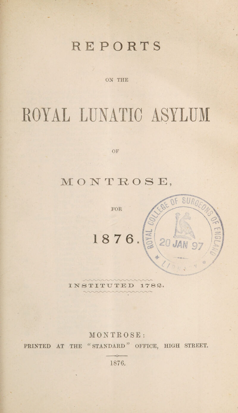 R EPORTS ON THE ROYAL LUNATIC ASYLUM MONTROSE, INSTITUTED 1782. MONTROSE: PRINTED AT THE “ STANDARD ” OFFICE, HIGH STREET. -o- 1876.