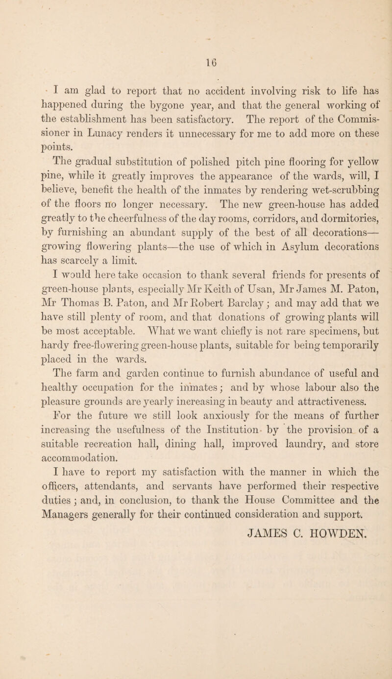 I am glad to report that no accident involving risk to life has happened during the bygone year, and that the general working of the establishment has been satisfactory. The report of the Commis¬ sioner in Lunacy renders it unnecessary for me to add more on these points. The gradual substitution of polished pitch pine flooring for yellow pine, while it greatly improves the appearance of the wards, will, I believe, benefit the health of the inmates by rendering wet-scrubbing of the floors no longer necessary. The new green-house has added greatly to the cheerfulness of the day rooms, corridors, and dormitories, by furnishing an abundant supply of the best of all decorations— growing flowering plants—the use of which in Asylum decorations has scarcely a limit. I would here take occasion to thank several friends for presents of green-house plants, especially Mr Keith of Usan, Mr James M. Paton, Mr Thomas B. Paton, and Mr Robert Barclay; and may add that we have still plenty of room, and that donations of growing plants will be most acceptable. What we want chiefly is not rare specimens, but hardy free-flowering green-house plants, suitable for being temporarily placed in the wards. The farm and garden continue to furnish abundance of useful and healthy occupation for the inmates; and by whose labour also the pleasure grounds are yearly increasing in beauty and attractiveness. For the future we still look anxiously for the means of further increasing the usefulness of the Institution by the provision of a suitable recreation hall, dining hall, improved laundry, and store accommodation. I have to report my satisfaction with the manner in which the officers, attendants, and servants have performed their respective duties ; and, in conclusion, to thank the House Committee and the Managers generally for their continued consideration and support. JAMES C. HQWDEK