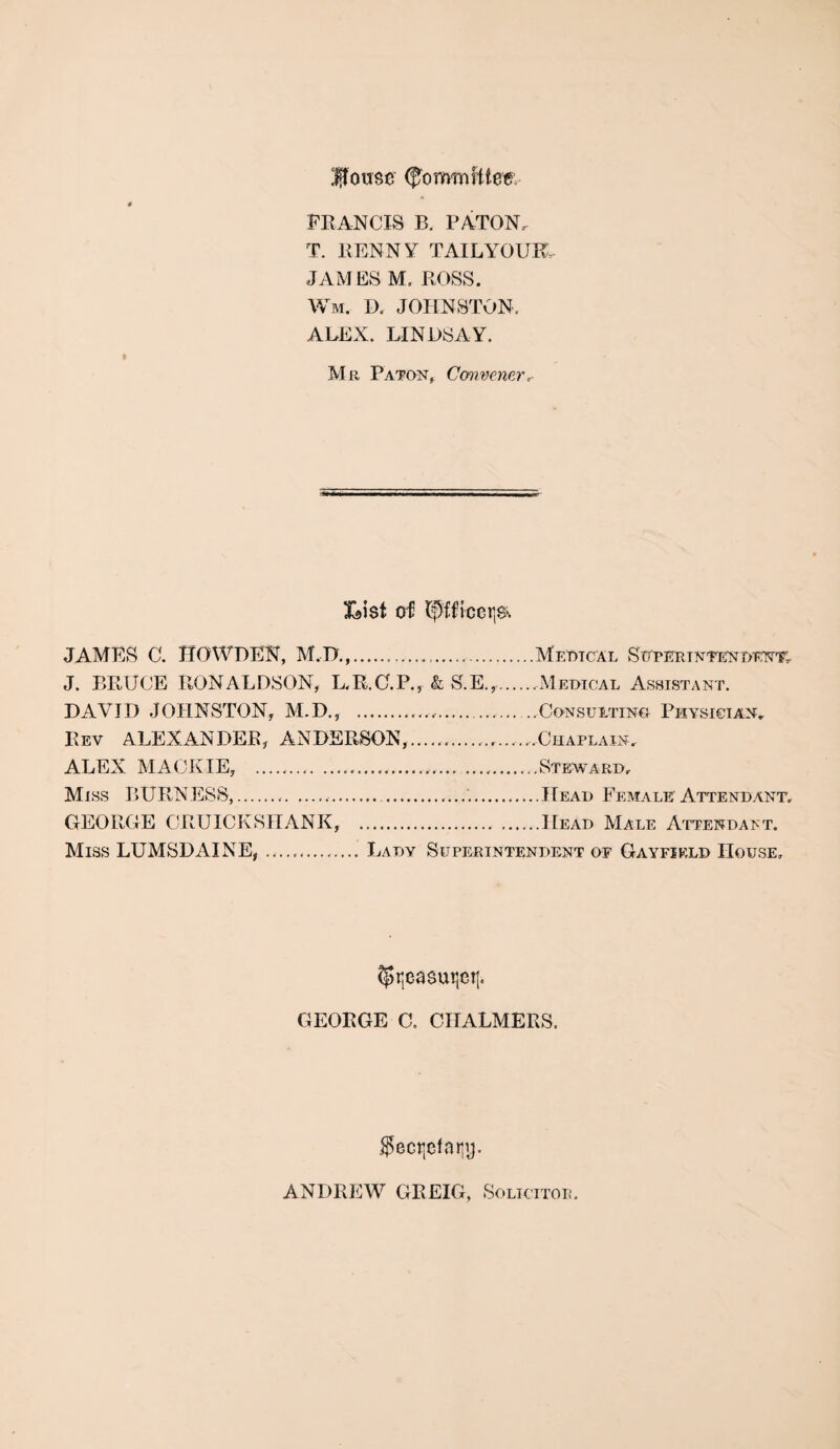 (ffomwHtee: FRANCIS B. baton: T. BENNY TAILYOUK. JAMES M. ROSS. Wm. D. JOHNSTON. ALEX. LINJDSAY. Mr Baton, Convener List of tij$:fficetj& JAMES C. HO WHEN, M.D.,......MeDTCAL SUPERINTENDENT, J. BRUCE RONALDSON, L.R.C.B., & S.E.,..Medical Assistant. DAVID JOHNSTON, M.D., .. ..Consulting Biiysician, Rev ALEXANDER, ANDERSON, .Chaplain, ALEX MACK IE, ........Steward, Miss BURNESS,..... ...Head Female Attendant, GEOROE CRUICKSTIANK, .Head Male Attendant. Miss LUMSDAINE, ... Lady Superintendent of Gayfield House, ^tjeasutjet]. GEORGE C. CHALMERS. $ectjefaijy- ANDREW GREIG, Solicitor.