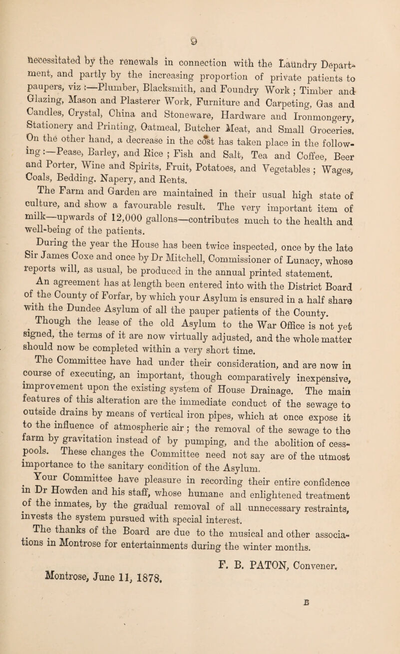 necessitated by the renewals in connection with the Laundry Depart¬ ment, and. partly by the increasing proportion of private patients to paupers, viz Plumber* Blacksmith, and Foundry Work ; Timber and Glazing, Mason and Plasterer Work, Furniture and Carpeting, Gas and Candles, Crystal) China and Stoneware, Hardware and Ironmongery, Stationery and Printing, Oatmeal, Butcher Meat, and Small Groceries. On the other hand, a decrease in the cost has taken place in the follow¬ ing Pease) Barley, and Bice ; Fish and Salt, Tea and Coffee, Beer and Porter, Wine and Spirits, Fruit, Potatoes, and Vegetables ; Wages, Coals, Bedding, Napery, and Bents. The Farm and Garden are maintained in their usual high state of culture, and show a favourable result. The very important item of milk—upwards of 12,000 gallons—contributes much to the health and well-being of the patients. . ^UI*n£ year t^ie House has been twice inspected, once by the late Sir James Coxe and once by Dr Mitchell, Commissioner of Lunacy, whoso reports will, as usual) be produced in the annual printed statement. An agreement has at length been entered into with the District Board of the County of Forfar, by which your Asylum is ensured in a half share with the Dundee Asylum of all the pauper patients of the County. . Tk°ugh tlie iease of the old Asylum to the War Office is not yet signed, the terms of it are now virtually adjusted, and the whole matter should now be completed within a very short time. The Committee have had under their consideration, and are now in course of executing, an important, though comparatively inexpensive, improvement upon the existing system of House Drainage. The main features of this alteration are the immediate conduct of the sewage to outside drains by means of vertical iron pipes, which at once expose it to the influence of atmospheric air; the removal of the sewage to the farm by gravitation instead of by pumping, and the abolition of cess¬ pools. These changes the Committee need not say are of the utmost importance to the sanitary condition of the Asylum, . Your Comraittee have pleasure in recording their entire confidence m Howden and his staff, whose humane and enlightened treatment of the inmates, by the gradual removal of all unnecessary restraints, invests the system pursued with special interest. The thanks of the Board are due to the musical and other associa¬ tions in Montrose for entertainments during the winter months. F. B. PATON, Convener. Montrose, June 11, 1878. B