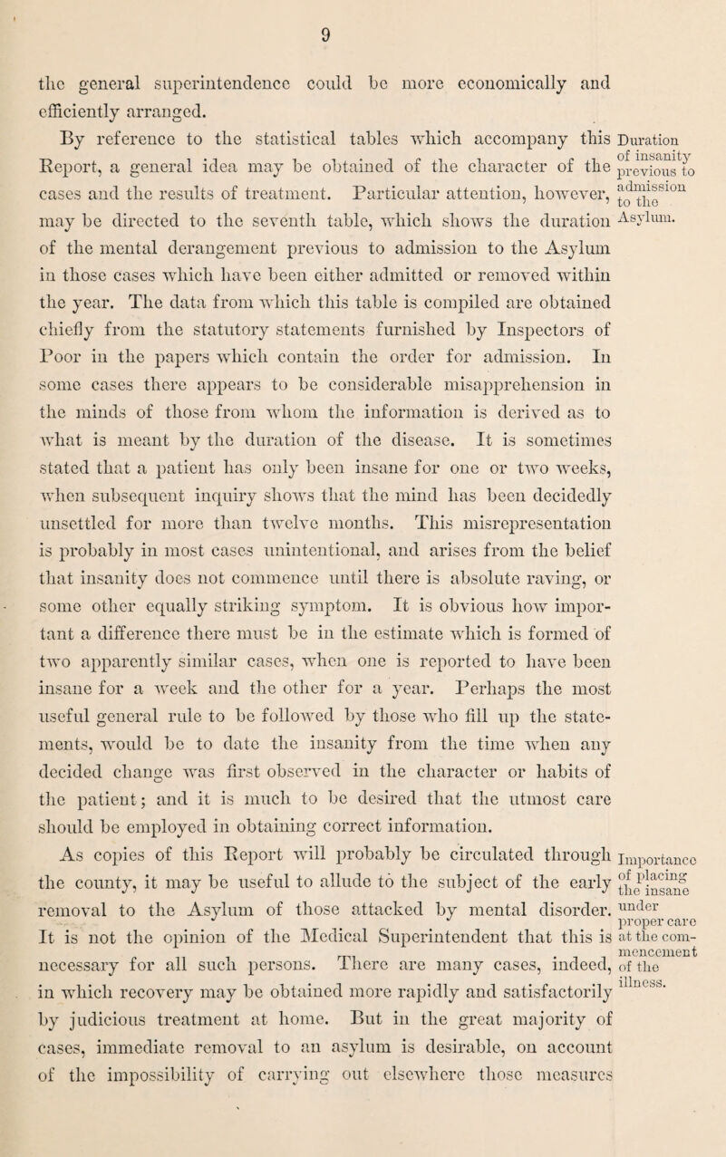 the general superintendence could be more economically and efficiently arranged. By reference to the statistical tables which accompany this Duration Report, a general idea may be obtained of the character of the previou^to cases and the results of treatment. Particular attention, however, J^p*H10U may be directed to the seventh table, which shows the duration Asylum, of the mental derangement previous to admission to the Asylum in those cases which have been either admitted or removed within the year. The data from which this table is compiled are obtained chiefly from the statutory statements furnished by Inspectors of Poor in the papers which contain the order for admission. In some cases there appears to be considerable misapprehension in the minds of those from whom the information is derived as to what is meant by the duration of the disease. It is sometimes stated that a patient has only been insane for one or two weeks, when subsecpient inquiry shows that the mind has been decidedly unsettled for more than twelve months. This misrepresentation is probably in most cases unintentional, and arises from the belief that insanity does not commence until there is absolute raving, or some other equally striking symptom. It is obvious how impor¬ tant a difference there must be in the estimate which is formed of two apparently similar cases, when one is reported to have been insane for a week and the other for a year. Perhaps the most useful general rule to be followed by those who fill up the state¬ ments, would be to date the insanity from the time when any decided change was first observed in the character or habits of the patient; and it is much to be desired that the utmost care should be employed in obtaining correct information. As copies of this Report will probably be circulated through the county, it may be useful to allude to the subject of the early removal to the Asylum of those attacked by mental disorder. It is not the opinion of the Medical Superintendent that this is necessary for all such persons. There are many cases, indeed, in which recovery may be obtained more rapidly and satisfactorily by judicious treatment at home. But in the great majority of cases, immediate removal to an asylum is desirable, on account of the impossibility of carrying out elsewhere those measures Importance of placing the insane under proper care at the com¬ mencement of the illness.