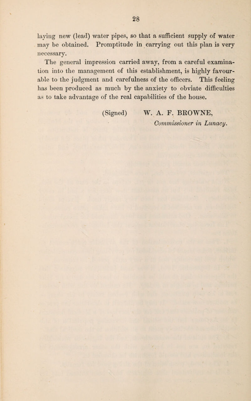 laying new (lead) water pipes, so that a sufficient supply of water may be obtained. Promptitude in carrying out this plan is very necessary. The general impression carried away, from a careful examina¬ tion into the management of this establishment, is highly favour¬ able to the judgment and carefulness of the officers. This feeling has been produced as much by the anxiety to obviate difficulties as to take advantage of the real capabilities of the house. (Signed) W. A. F. BROWNE, Commissioner in Lunacy.