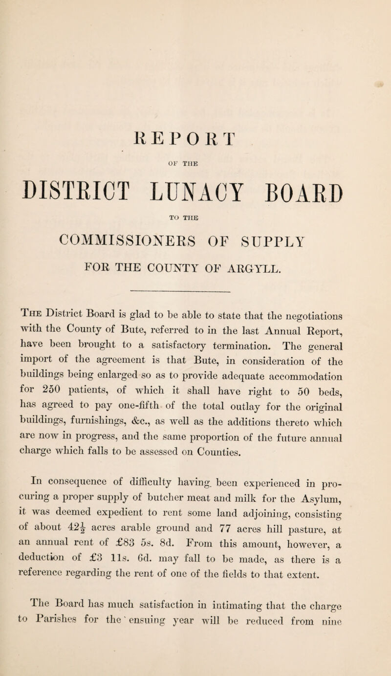 REPORT OF THE DISTRICT LUNACY BOARD TO THE COMMISSIONERS OF SUPPLY FOR THE COUNTY OF ARGYLL. The District Board is glad to be able to state that the negotiations with the County of Bute, referred to in the last Annual Report, have been brought to a satisfactory termination. The general import of the agreement is that Bute, in consideration of the buildings being enlarged so as to provide adequate accommodation for 250 patients, of which it shall have right to 50 beds, has agreed to pay one-fifth of the total outlay for the original buildings, furnishings, &c., as well as the additions thereto which are now in progress, and the same proportion of the future annual charge which falls to be assessed on Counties. In consequence of difficulty having, been experienced in pro¬ curing a proper supply of butcher meat and milk for the Asylum, it was deemed expedient to rent some land adjoining, consisting of about 42J acres arable ground and 77 acres hill pasture, at an annual rent of £83 5s. 8d. From this amount, however, a deduction of £3 11s. 6d. may fall to be made, as there is a reference regarding the rent of one of the fields to that extent. The Board has much satisfaction in intimating that the charge to Parishes for the' ensuing year will be reduced from nine