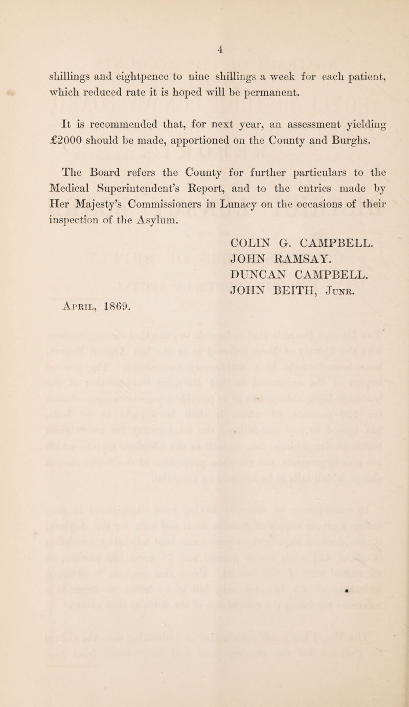 shillings and eightpence to nine shillings a week for each patient, which reduced rate it is hoped will be permanent. It is recommended that, for next year, an assessment yielding £2000 should be made, apportioned on the County and Burghs. The Board refers the County for further particulars to the Medical Superintendent’s Report, and to the entries made by Her Majesty’s Commissioners in Lunacy on the occasions of their inspection of the Asylum. COLIN G. CAMPBELL. JOHN RAMSAY. DUNCAN CAMPBELL. JOHN BEITH, Junr. April, 1869.