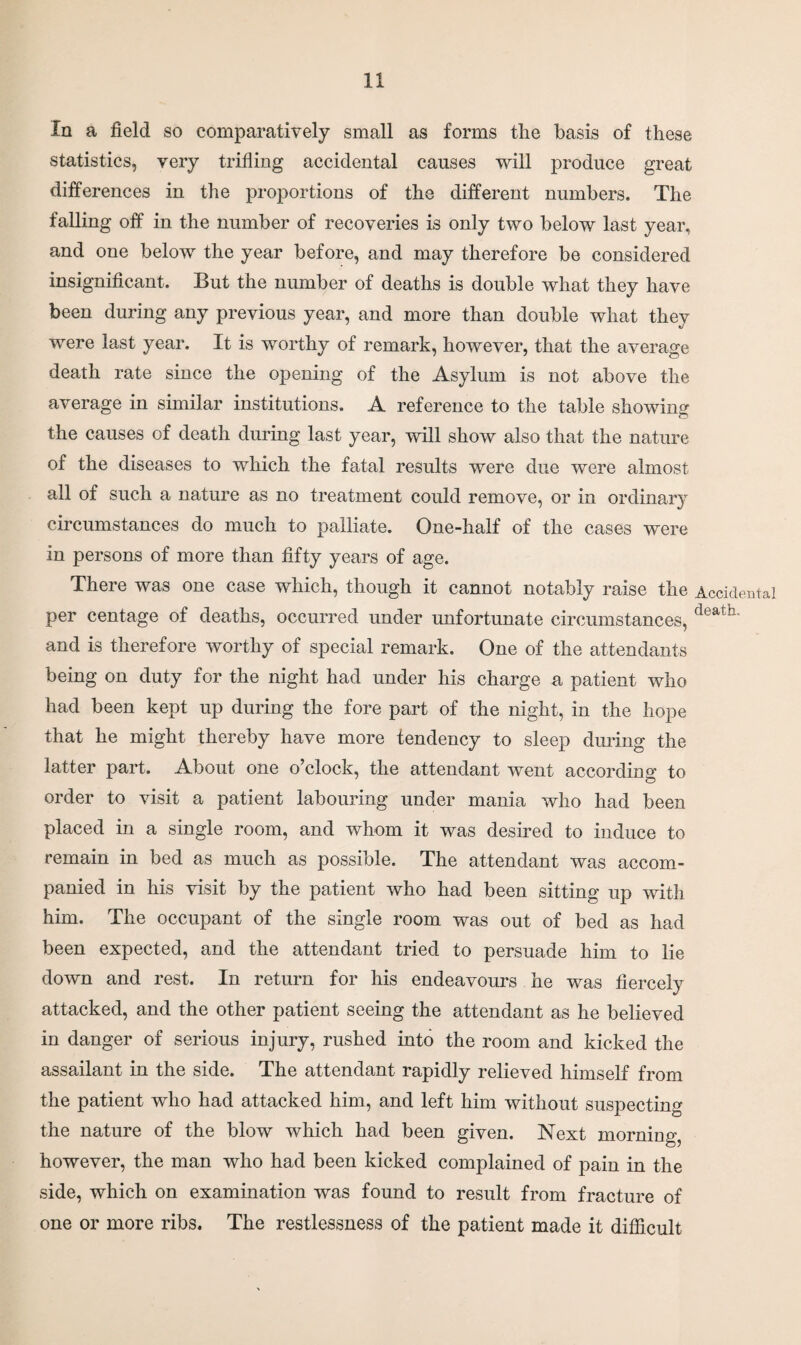 In a field so comparatively small as forms the basis of these statistics, very trifling accidental causes will produce great differences in the proportions of the different numbers. The falling off in the number of recoveries is only two below last year, and one below the year before, and may therefore be considered insignificant. But the number of deaths is double what they have been during any previous year, and more than double what they were last year. It is worthy of remark, however, that the average death rate since the opening of the Asylum is not above the average in similar institutions. A reference to the table showing the causes of death during last year, will show also that the nature of the diseases to which the fatal results were due were almost all of such a nature as no treatment could remove, or in ordinary circumstances do much to palliate. One-half of the cases were in persons of more than fifty years of age. There was one case which, though it cannot notably raise the Accidental per centage of deaths, occurred under unfortunate circumstances, death' and is therefore worthy of special remark. One of the attendants being on duty for the night had under his charge a patient who had been kept up during the fore part of the night, in the hope that he might thereby have more tendency to sleep during the latter part. About one o’clock, the attendant went according to order to visit a patient labouring under mania who had been placed in a single room, and whom it was desired to induce to remain in bed as much as possible. The attendant was accom¬ panied in his visit by the patient who had been sitting up with him. The occupant of the single room was out of bed as had been expected, and the attendant tried to persuade him to lie down and rest. In return for his endeavours he was fiercely attacked, and the other patient seeing the attendant as he believed in danger of serious injury, rushed into the room and kicked the assailant in the side. The attendant rapidly relieved himself from the patient who had attacked him, and left him without suspecting the nature of the blow which had been given. Next morning, however, the man who had been kicked complained of pain in the side, which on examination was found to result from fracture of one or more ribs. The restlessness of the patient made it difficult
