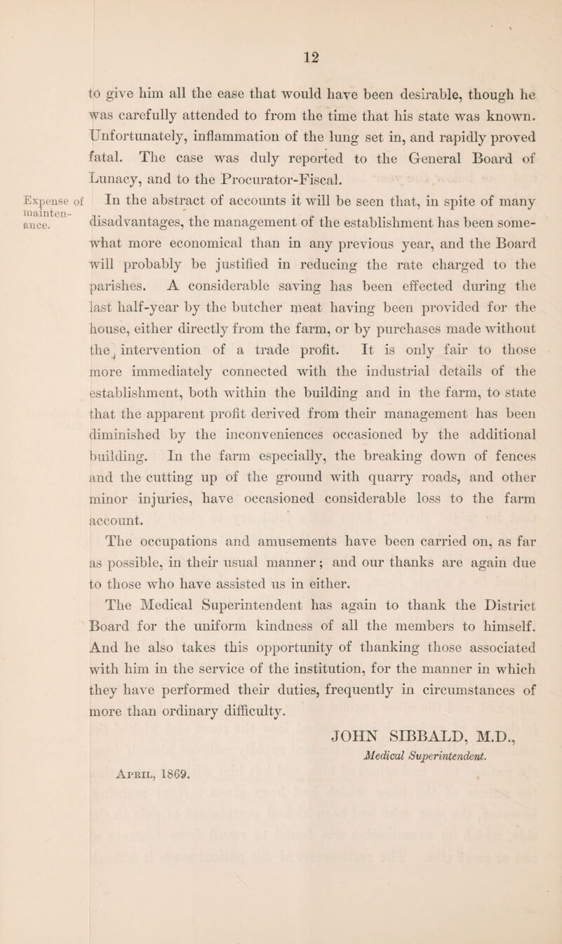 Expense of mainten¬ ance. to give him all the ease that would have been desirable, though he was carefully attended to from the time that his state was known. Unfortunately, inflammation of the lung set in, and rapidly proved fatal. The case was duly reported to the General Board of Lunacy, and to the Procurator-Fiscal. In the abstract of accounts it will be seen that, in spite of many disadvantages, the management of the establishment has been some¬ what more economical than in any previous year, and the Board will probably be justified in reducing the rate charged to the parishes. A considerable saving has been effected during the last half-year by the butcher meat having been provided for the house, either directly from the farm, or by purchases made without the j intervention of a trade profit. It is only fair to those more immediately connected with the industrial details of the establishment, both within the building and in the farm, to state that the apparent profit derived from their management has been diminished by the inconveniences occasioned by the additional building. In the farm especially, the breaking down of fences and the cutting up of the ground with quarry roads, and other minor injuries, have occasioned considerable loss to the farm account. The occupations and amusements have been carried on, as far as possible, in their usual manner; and our thanks are again due to those who have assisted us in either. The Medical Superintendent has again to thank the District Board for the uniform kindness of all the members to himself. And he also takes this opportunity of thanking those associated with him in the service of the institution, for the manner in which they have performed their duties, frequently in circumstances of more than ordinary difficulty. April, 1869, JOHN SIBBALD, M.D., Medical Superintendent.