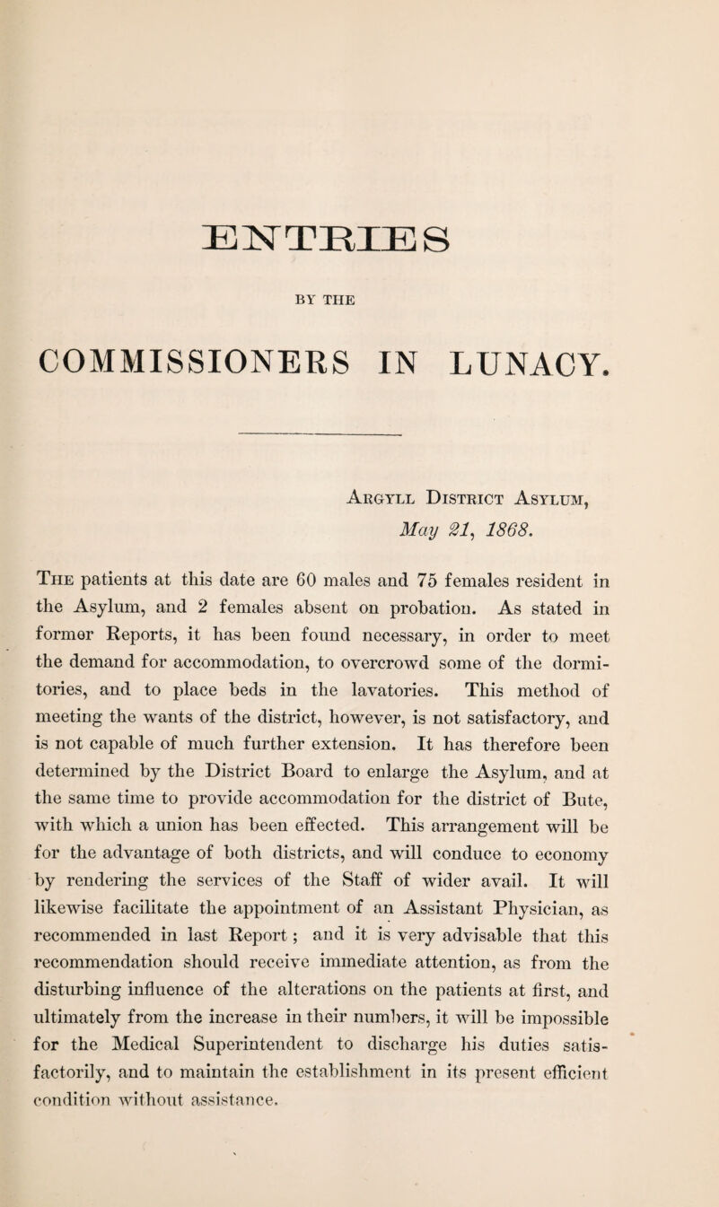 ENTEIES BY THE COMMISSIONERS IN LUNACY. Argyll District Asylum, May 21, 1868. The patients at this date are 60 males and 75 females resident in the Asylum, and 2 females absent on probation. As stated in former Reports, it has been found necessary, in order to meet the demand for accommodation, to overcrowd some of the dormi¬ tories, and to place beds in the lavatories. This method of meeting the wants of the district, however, is not satisfactory, and is not capable of much further extension. It has therefore been determined by the District Board to enlarge the Asylum, and at the same time to provide accommodation for the district of Bute, with which a union has been effected. This arrangement will be for the advantage of both districts, and will conduce to economy by rendering the services of the Staff of wider avail. It will likewise facilitate the appointment of an Assistant Physician, as recommended in last Report; and it is very advisable that this recommendation should receive immediate attention, as from the disturbing influence of the alterations on the patients at first, and ultimately from the increase in their numbers, it will be impossible for the Medical Superintendent to discharge his duties satis¬ factorily, and to maintain the establishment in its present efficient condition without assistance.