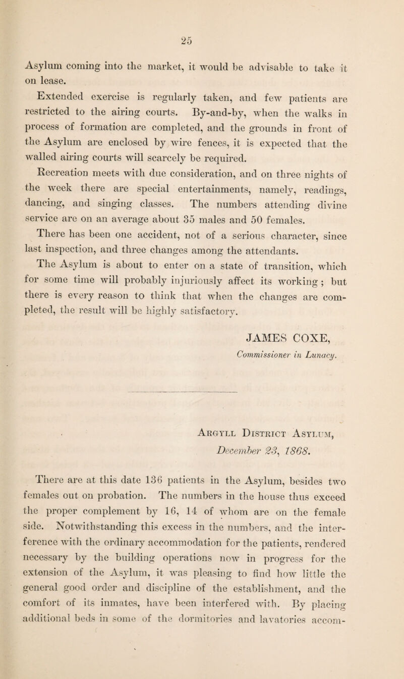 Asylum coming into the market, it would be advisable to take it on lease. Extended exercise is regularly taken, and few patients are restricted to the airing courts. By-and-by, when the walks in process of formation are completed, and the grounds in front of the Asylum are enclosed by wire fences, it is expected that the walled airing courts will scarcely be required. Recreation meets with due consideration, and on three nights of the week there are special entertainments, namely, readings, dancing, and singing classes. The numbers attending divine service are on an average about 35 males and 50 females. There has been one accident, not of a serious character, since last inspection, and three changes among the attendants. The Asylum is about to enter on a state of transition, which for some time will probably injuriously affect its working ; but there is every reason to think that when the changes are com¬ pleted, the result will be highly satisfactory. JAMES COXE, Commissioner in Lunacy. Argyll District Asylum, December 23. 1868. There are at this date 136 patients in the Asylum, besides two females out on probation. The numbers in the house thus exceed the proper complement by 16, 14 of whom are on the female side. Notwithstanding this excess in the numbers, and the inter¬ ference with the ordinary accommodation for the patients, rendered necessary by the building operations now in progress for the extension of the Asylum, it was pleasing to find how little the general good order and discipline of the establishment, and the comfort of its inmates, have been interfered with. By placing additional beds in some of the dormitories and lavatories accom-