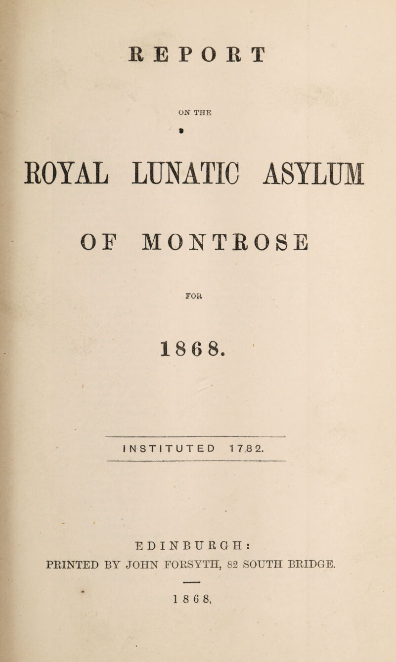 REPORT ON THE ROYAL LUNATIC ASYLUM OF MONTROSE 186 8. INSTITUTED 17 8 2. EDINBURGH: PRINTED BY JOHN FORSYTH, 82 SOUTH BRIDGE.