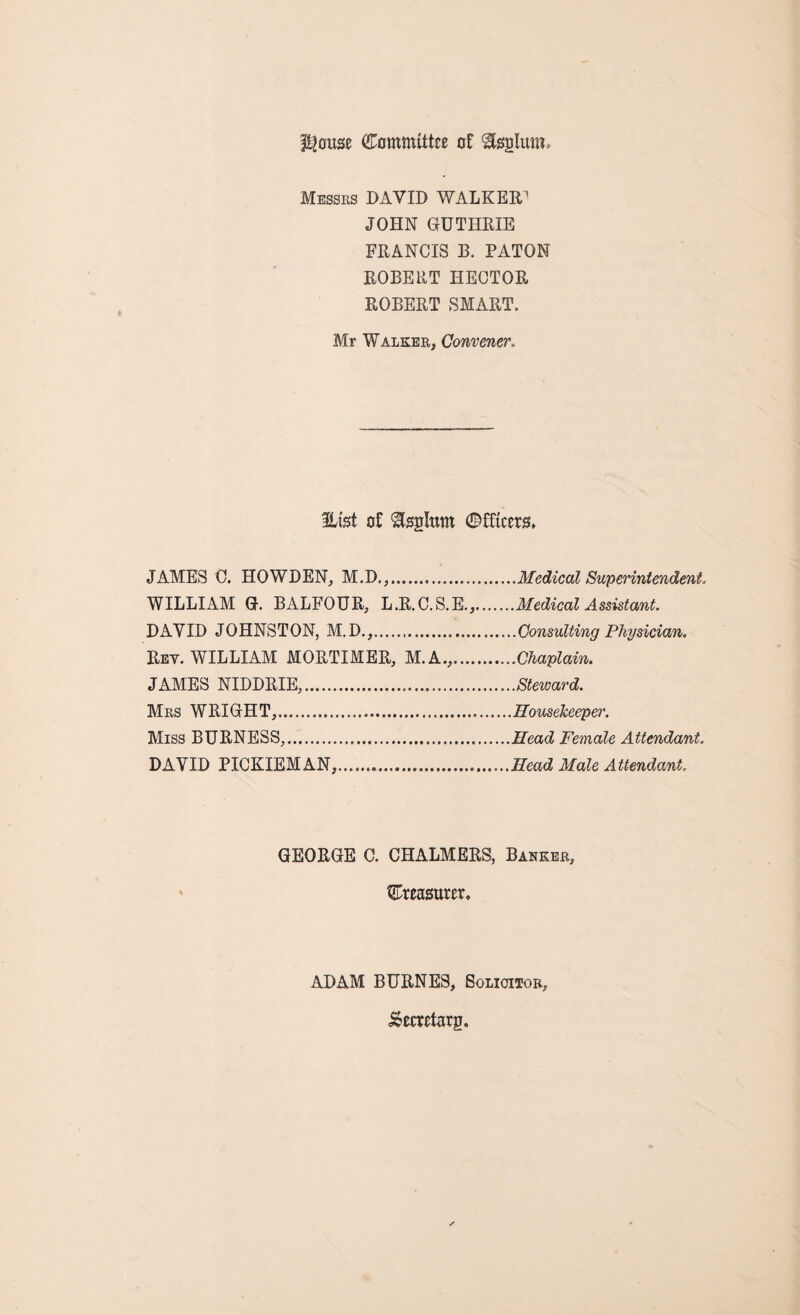 Plouse Committee of Sfeglutn Messes DAVID WALKER1 JOHN GUTHRIE FRANCIS B. PATON ROBERT HECTOR ROBERT SMART. Mr Walker, Convenerv Efet of Stegltun ©fftcers* JAMES C. HOWDEN, M.D.,.Medical Superintendent, WILLIAM G. BALFOUR, L.R.C.S.E.,.Medical Assistant. DAVID JOHNSTON, M.D.,.Consulting Physician, Rev. WILLIAM MORTIMER, M.A.,.Chaplain. JAMES NIDDRIE,.Steward. Mrs WRIGHT,.Housekeeper. Miss BURNESS,.Head Female Attendant. DAVID PICKIEMAN, ....Head Male Attendant. GEORGE C. CHALMERS, Banker, ©reasttrer. ADAM BURNES, Solicitor, JSecretarg.