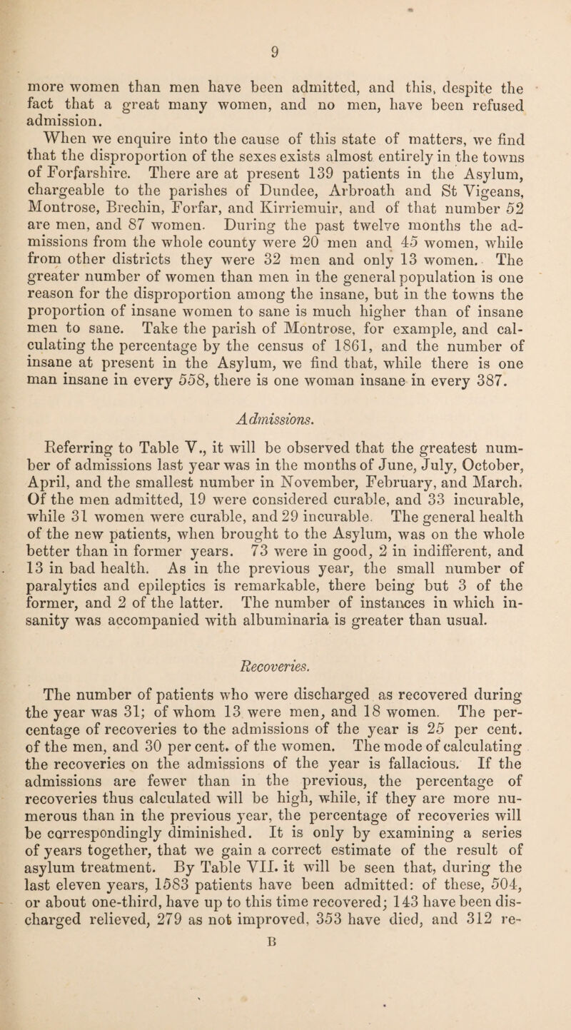 more women than men have been admitted, and this, despite the fact that a great many women, and no men, have been refused admission. When we enquire into the cause of this state of matters, we find that the disproportion of the sexes exists almost entirely in the towns of Forfarshire. There are at present 139 patients in the Asylum, chargeable to the parishes of Dundee, Arbroath and St Vigeans, Montrose, Brechin, Forfar, and Kirriemuir, and of that number 52 are men, and 87 women. During the past twelve months the ad¬ missions from the whole county were 20 men and 45 women, while from other districts they were 32 men and only 13 women. The greater number of women than men in the general population is one reason for the disproportion among the insane, but in the towns the proportion of insane women to sane is much higher than of insane men to sane. Take the parish of Montrose, for example, and cal¬ culating the percentage by the census of 1861, and the number of insane at present in the Asylum, we find that, while there is one man insane in every 558, there is one woman insane in every 387. Admissions. Referring to Table V., it will be observed that the greatest num¬ ber of admissions last year was in the months of June, July, October, April, and the smallest number in November, February, and March. Of the men admitted, 19 were considered curable, and 33 incurable, while 31 women were curable, and 29 incurable. The general health of the new patients, when brought to the Asylum, was on the whole better than in former years. 73 were in good, 2 in indifferent, and 13 in bad health. As in the previous year, the small number of paralytics and epileptics is remarkable, there being but 3 of the former, and 2 of the latter. The number of instances in which in¬ sanity was accompanied with albuminaria is greater than usual. Recoveries. The number of patients who were discharged as recovered during the year was 31; of whom 13 were men, and 18 women. The per¬ centage of recoveries to the admissions of the year is 25 per cent, of the men, and 30 per cent, of the women. The mode of calculating the recoveries on the admissions of the year is fallacious. If the admissions are fewer than in the previous, the percentage of recoveries thus calculated will be high, while, if they are more nu¬ merous than in the previous year, the percentage of recoveries will be correspondingly diminished. It is only by examining a series of years together, that we gain a correct estimate of the result of asylum treatment. By Table VII. it will be seen that, during the last eleven years, 1583 patients have been admitted: of these, 504, or about one-third, have up to this time recovered; 143 have been dis¬ charged relieved, 279 as not improved, 353 have died, and 312 re- B