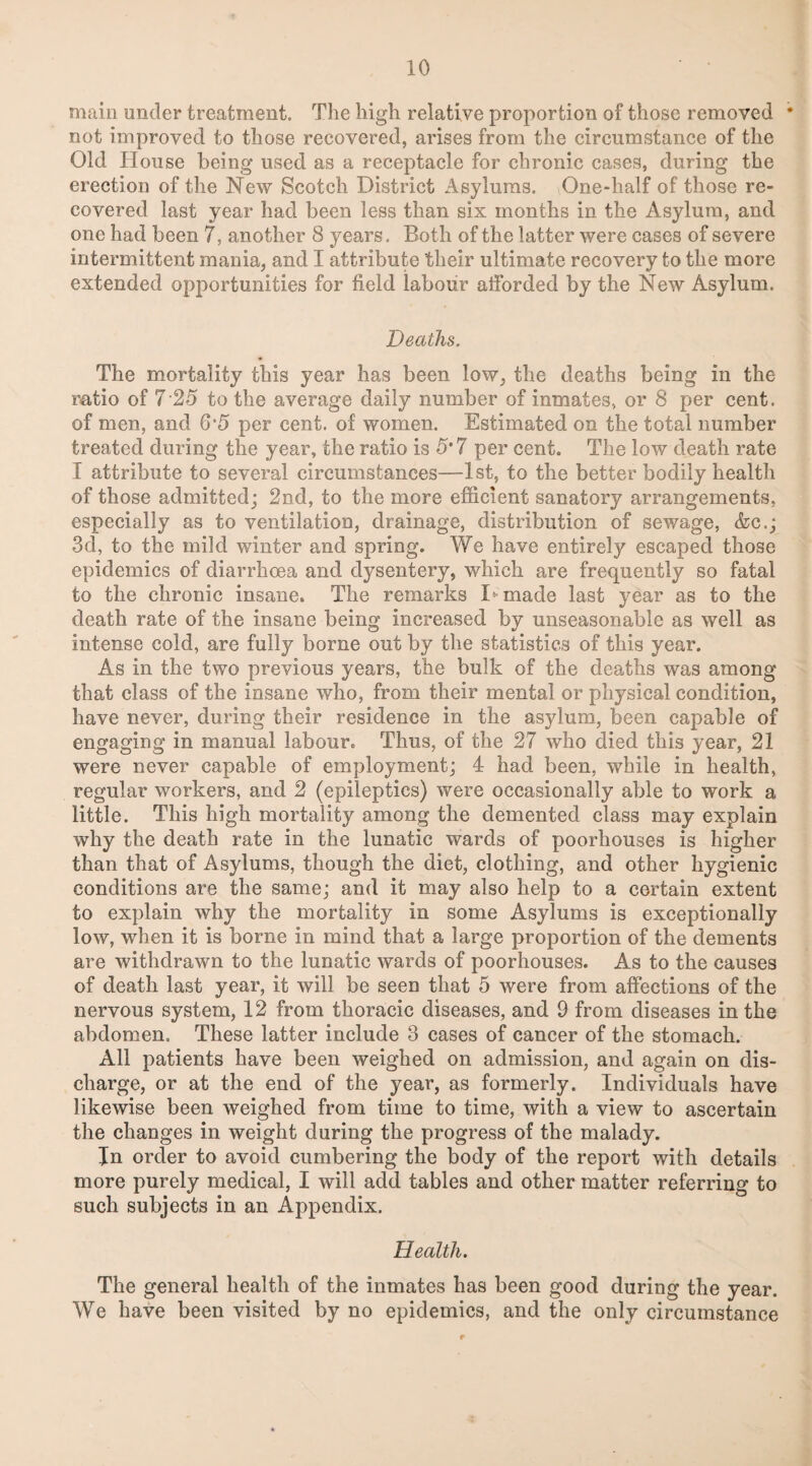main under treatment. The high relative proportion of those removed * not improved to those recovered, arises from the circumstance of the Old House being used as a receptacle for chronic cases, during the erection of the New Scotch District Asylums. One-half of those re¬ covered last year had been less than six months in the Asylum, and one had been 7, another 8 years. Both of the latter were cases of severe intermittent mania, and I attribute their ultimate recovery to the more extended opportunities for field labour afforded by the New Asylum. Deaths. The mortality this year has been low, the deaths being in the ratio of 7 25 to the average daily number of inmates, or 8 per cent, of men, and 6*5 per cent, of women. Estimated on the total number treated during the year, the ratio is 5*7 per cent. The low death rate I attribute to several circumstances—1st, to the better bodily health of those admitted; 2nd, to the more efficient sanatory arrangements, especially as to ventilation, drainage, distribution of sewage, &c.; 3d, to the mild winter and spring. We have entirely escaped those epidemics of diarrhoea and dysentery, which are frequently so fatal to the chronic insane. The remarks I*■ made last year as to the death rate of the insane being increased by unseasonable as well as intense cold, are fully borne out by the statistics of this year. As in the two previous years, the bulk of the deaths was among that class of the insane who, from their mental or physical condition, have never, during their residence in the asylum, been capable of engaging in manual labour. Thus, of the 27 who died this year, 21 were never capable of employment; 4 had been, while in health, regular workers, and 2 (epileptics) were occasionally able to work a little. This high mortality among the demented class may explain why the death rate in the lunatic wards of poorhouses is higher than that of Asylums, though the diet, clothing, and other hygienic conditions are the same; and it may also help to a certain extent to explain why the mortality in some Asylums is exceptionally low, when it is borne in mind that a large proportion of the dements are withdrawn to the lunatic wards of poorhouses. As to the causes of death last year, it will be seen that 5 were from affections of the nervous system, 12 from thoracic diseases, and 9 from diseases in the abdomen. These latter include 3 cases of cancer of the stomach. All patients have been weighed on admission, and again on dis¬ charge, or at the end of the year, as formerly. Individuals have likewise been weighed from time to time, with a view to ascertain the changes in weight during the progress of the malady. In order to avoid cumbering the body of the report with details more purely medical, I will add tables and other matter referring to such subjects in an Appendix. Health. The general health of the inmates has been good during the year. We have been visited by no epidemics, and the only circumstance
