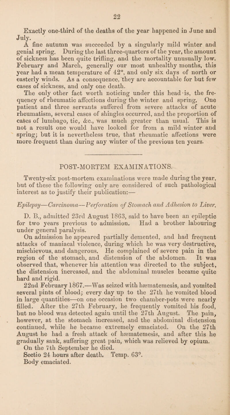 Exactly one-third of the deaths of the year happened in June and July. A fine autumn was succeeded by a singularly mild winter and genial spring. During the last three-quarters of the year, the amount of sickness has been quite trifling, and the mortality unusually low. February and March, generally our most unhealthy months, this year had a mean temperature of 42°, and only six days of north or easterly winds. As a consequence, they are accountable for but few cases of sickness, and only one death. The only other fact worth noticing under this head-is, the fre¬ quency of rheumatic affections during the winter and spring. One patient and three servants suffered from severe attacks of acute rheumatism, several cases of shingles occurred, and the proportion of cases of lumbago, tic, &c., was much greater than usual. This is not a result one would have looked for from a mild winter and spring; but it is nevertheless true, that rheumatic affections were more frequent than during any winter of the previous ten years. POST-MORTEM EXAMINATION'S. Twenty-six post-mortem examinations were made during the year, but of these the following only are considered of such pathological interest as to justify their publication:— Epilepsy—Carcinoma—Perforation of Stomach and Adhesion to Liver. D. B., admitted 23rd August 1863, said to have been an epileptic for two years previous to admission. Had a brother labouring under general paralysis. On admission he appeared partially demented, and had frequent attacks of maniacal violence, during which he Avas very destructive, mischievous, and dangerous. He complained of severe pain in the region of the stomach, and distension of the abdomen. It was observed that, whenever his attention was directed to the subject, the distension increased, and the abdominal muscles became quite hard and rigid, 22nd February 1867.—Was seized with hsematemesis, and vomited several pints of blood; every day up to the 27th he vomited blood in large quantities—on one occasion two chamber-pots Avere nearly filled. After the 27th February, he frequently vomited his food, but no blood was detected again until the 27th August. The pain, however, at the stomach increased, and the abdominal distension continued, while he became extremely emaciated. On the 27th August he had a fresh attack of hsematemesis, and after this he gradually sank, suffering great pain, which was relieved by opium. On the 7tli September he died. Sectio 24 hours after death. Temp. 63°. Body emaciated.