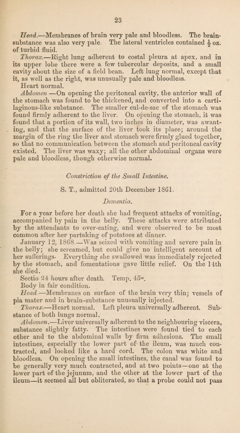 Head.—Membranes of brain very pale and bloodless. The brain- substance was also very pale. The lateral ventricles contained ^ oz. of turbid fluid. Thorax.—Right lung adherent to costal pleura at apex, and in its upper lobe there were a few tubercular deposits, and a small cavity about the size of a field bean. Left lung normal, except that it, as well as the right, was unusually pale and bloodless. Heart normal. Abdomen —On opening the peritoneal cavity, the anterior wall of the stomach was found to be thickened, and converted into a carti¬ laginous-like substance. The smaller cul-de-sac of the stomach was found firmly adherent to the liver. On opening the stomach, it was found that a portion of its wall, two inches in diameter, was awant- ing, and that the surface of the liver took its place; around the margin of the ring the liver and stomach were firmly glued together, so that no communication between the stomach and peritoneal cavity existed. The liver was waxy; all the other abdominal organs were pale and bloodless, though otherwise normal. Constriction of the Small Intestine. S. T., admitted 20th December 1861. Dementia. For a year before her death she had frequent attacks of vomiting, accompanied by pain in the belly. These attacks were attributed by the attendants to over-eating, and were observed to be most common after her partaking of potatoes at dinner. January 12, 1868.—Was seized with vomiting and severe pain in the belly; she screamed, but could give no intelligent account of her sufferings. Everything she swallowed was immediately rejected by the stomach, and fomentations gave little relief. On the 14th she died. Sectio 24 hours after death. Temp. 45°. Body in fair condition. Head—Membranes on surface of the brain very thin; vessels of pia mater and in brain-substance unusually injected. Thorax.—Heart normal. Left pleura universally adherent. Sub¬ stance of both lungs normal. Abdomen.—Liver universally adherent to the neighbouring viscera, substance slightly fatty. The intestines were found tied to each other and to the abdominal walls by firm adhesions. The small intestines, especially the lower part of-the ileum, was much con¬ tracted, and looked like a hard cord. The colon was white and bloodless. On opening the small intestines, the canal was found to be generally very much contracted, and at two points—one at the lower part of the jejunum, and the other at the lower part of the ileum—it seemed all but obliterated, so that a probe could not pass