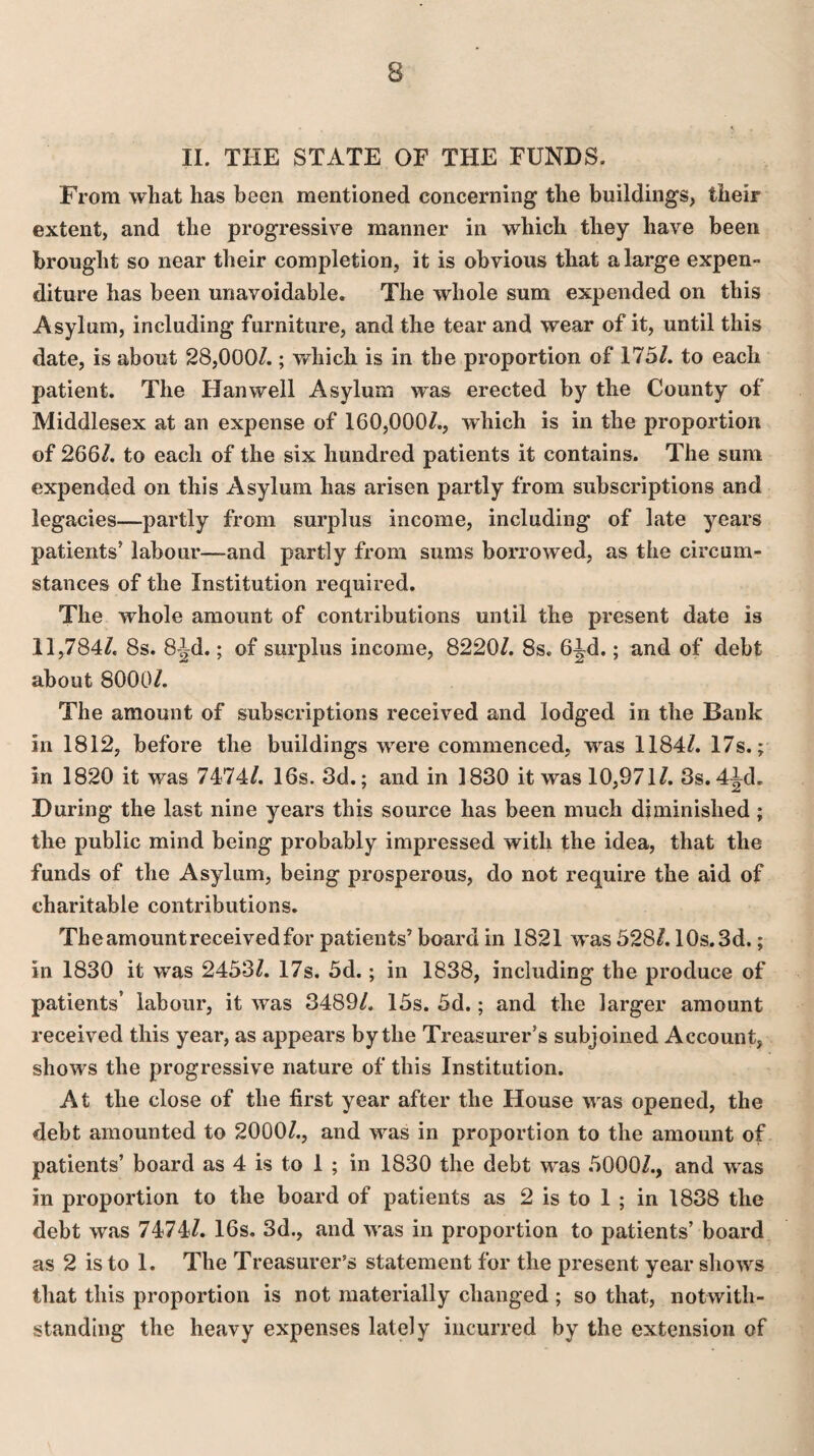 II. THE STATE OF THE FUNDS. From what has been mentioned concerning the buildings, their extent, and the progressive manner in which they have been brought so near their completion, it is obvious that a large expen¬ diture has been unavoidable. The whole sum expended on this Asylum, including furniture, and the tear and wear of it, until this date, is about 28,000/.; which is in the proportion of 175/. to each patient. The Han well Asylum was erected by the County of Middlesex at an expense of 160,000/., which is in the proportion of 266/. to each of the six hundred patients it contains. The sum expended on this Asylum has arisen partly from subscriptions and legacies—partly from surplus income, including of late years patients’ labour—and partly from sums borrowed, as the circum¬ stances of the Institution required. The whole amount of contributions until the present date is 11,784/. 8s. 8Jd.; of surplus income, 8220/. 8s. 6ld.; and of debt about 8000/. The amount of subscriptions received and lodged in the Bank in 1812, before the buildings were commenced, was 1184/. 17s.; in 1820 it was 7474/. 16s. 3d.; and in 1830 it was 10,971/. 3s.4ld. During the last nine years this source has been much diminished ; the public mind being probably impressed with the idea, that the funds of the Asylum, being prosperous, do not require the aid of charitable contributions. The amount received for patients’ board in 1821 was 528/. 10s. 3d.; in 1830 it was 2453/. 17s. 5d.; in 1838, including the produce of patients’ labour, it was 3489/. 15s. 5d.; and the larger amount received this year, as appears by the Treasurer’s subjoined Account, shows the progressive nature of this Institution. At the close of the first year after the House was opened, the debt amounted to 2000/., and was in proportion to the amount of patients’ board as 4 is to 1 ; in 1830 the debt was 5000/., and was in proportion to the board of patients as 2 is to 1 ; in 1838 the debt was 7474/. 16s. 3d., and was in proportion to patients’ board as 2 is to 1. The Treasurer’s statement for the present year shows that this proportion is not materially changed ; so that, notwith¬ standing the heavy expenses lately incurred by the extension of