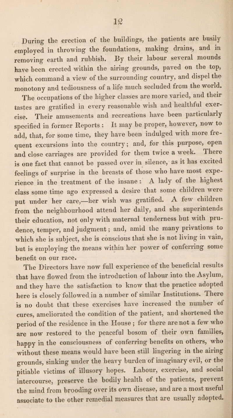 During the erection of the buildings, the patients are busily employed in throwing the foundations, making drains, and in removing earth and rubbish. Ry their labour se\eial mounds have been erected within the airing grounds, paved on the top, which command a view of the surrounding country, and dispel the monotony and tediousness of a life much secluded from the world. The occupations of the higher classes are more varied, and their tastes are gratified in every reasonable wish and healthful exer¬ cise. Their amusements and recreations have been particularly specified in former Reports : It may be proper, however, now to add, that, for some time, they have been indulged with more fre¬ quent excursions into the country; and, for this purpose, open and close carriages are provided for them twice a week. There is one fact that cannot be passed over in silence, as it has excited feelings of surprise in the breasts of those who have most expe¬ rience in the treatment of the insane i A lady of the highest class some time ago expressed a desire that some children weie put under her care,—her wish was gratified. A few childien from the neighbourhood attend her daily, and she superintends their education, not only with maternal tenderness but with pru¬ dence, temper, and judgment; and, amid the many privations to which she is subject, she is conscious that she is not living in vain, but is employing the means within her power of conferring some benefit on our race. The Directors have now full experience of the beneficial results that have flowed from the introduction of labour into the Asylum, and they have the satisfaction to know that the practice adopted here is closely followed in a number of similar Institutions. There is no doubt that these exercises have increased the number of cures, ameliorated the condition of the patient, and shortened the period of the residence in the House ; for there are not a few wdio are now restored to the peaceful bosom of their own families, happy in the consciousness of conferring benefits on others, who without these means would have been still lingering in the airing grounds, sinking under the heavy burden of imaginary evil, or the pitiable victims of illusory hopes. Labour, exercise, and social intercourse, preserve the bodily health of the patients, prevent the mind from brooding over its own disease, and are a most useful associate to the other remedial measures that are usually adopted.