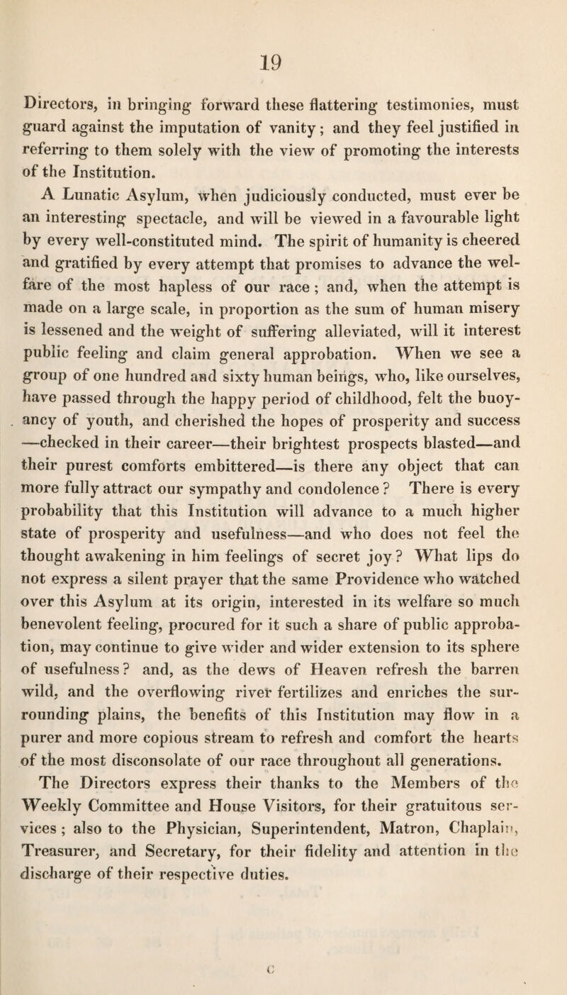 Directors, in bringing forward these flattering testimonies, must guard against the imputation of vanity; and they feel justified in referring to them solely with the view of promoting the interests of the Institution. A Lunatic Asylum, when judiciously conducted, must ever be an interesting spectacle, and will be viewed in a favourable light by every well-constituted mind. The spirit of humanity is cheered and gratified by every attempt that promises to advance the wel¬ fare of the most hapless of our race ; and, when the attempt is made on a large scale, in proportion as the sum of human misery is lessened and the weight of suffering alleviated, will it interest public feeling and claim general approbation. When we see a group of one hundred and sixty human beings, who, like ourselves, have passed through the happy period of childhood, felt the buoy¬ ancy of youth, and cherished the hopes of prosperity and success —checked in their career—their brightest prospects blasted—and their purest comforts embittered—is there any object that can more fully attract our sympathy and condolence ? There is every probability that this Institution will advance to a much higher state of prosperity and usefulness—and who does not feel the thought awakening in him feelings of secret joy? What lips do not express a silent prayer that the same Providence who watched over this Asylum at its origin, interested in its welfare so mucli benevolent feeling, procured for it such a share of public approba¬ tion, may continue to give wider and wider extension to its sphere of usefulness? and, as the dews of Heaven refresh the barren wild, and the overflowing river fertilizes and enriches the sur¬ rounding plains, the benefits of this Institution may flow in a purer and more copious stream to refresh and comfort the hearts of the most disconsolate of our race throughout all generations. The Directors express their thanks to the Members of the Weekly Committee and House Visitors, for their gratuitous ser¬ vices ; also to the Physician, Superintendent, Matron, Chaplain, Treasurer, and Secretary, for their fidelity and attention in the discharge of their respective duties. c