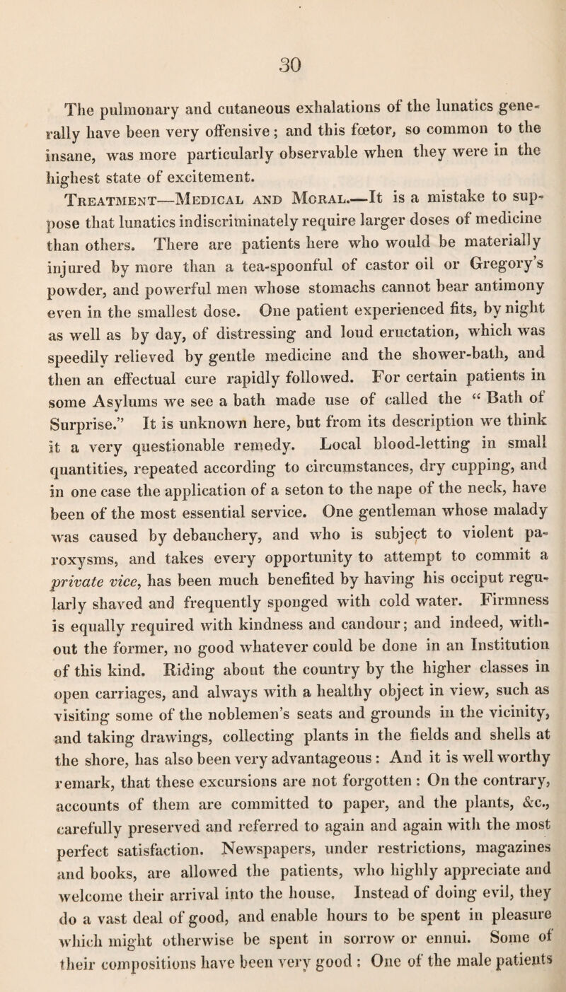 The pulmonary and cutaneous exhalations of the lunatics gene¬ rally have been very offensive; and this foetor, so common to the insane, was more particularly observable when they were in the highest state of excitement. Treatment—Medical and Moral.—-It is a mistake to sup¬ pose that lunatics indiscriminately require larger doses of medicine than others. There are patients here who would be materially injured by more than a tea-spoonful of castor oil or Gregory’s powder, and powerful men whose stomachs cannot bear antimony even in the smallest dose. One patient experienced fits, by night as well as by day, of distressing and loud eructation, which was speedily relieved by gentle medicine and the shower-bath, and then an effectual cure rapidly followed. For certain patients in some Asylums we see a bath made use of called the “ Bath of Surprise.” It is unknown here, but from its description we think it a very questionable remedy. Local blood-letting in small quantities, repeated according to circumstances, dry cupping, and in one case the application of a seton to the nape of the neck, have been of the most essential service. One gentleman whose malady was caused by debauchery, and who is subject to violent pa¬ roxysms, and takes every opportunity to attempt to commit a private vice, has been much benefited by having his occiput regu¬ larly shaved and frequently sponged with cold water. Firmness is equally required with kindness and candour; and indeed, with¬ out the former, no good whatever could be done in an Institution of this kind. Biding about the country by the higher classes in open carriages, and always with a healthy object in view, such as visiting some of the noblemen’s seats and grounds in the vicinity, and taking drawings, collecting plants in the fields and shells at the shore, has also been very advantageous : And it is well worthy remark, that these excursions are not forgotten : On the contrary, accounts of them are committed to paper, and the plants, &c., carefully preserved and referred to again and again with the most perfect satisfaction. Newspapers, under restrictions, magazines and books, are allowed the patients, who highly appreciate and welcome their arrival into the house. Instead of doing evil, they do a vast deal of good, and enable hours to be spent in pleasure which might otherwise be spent in sorrow or ennui. Some of their compositions have been very good : One of the male patients