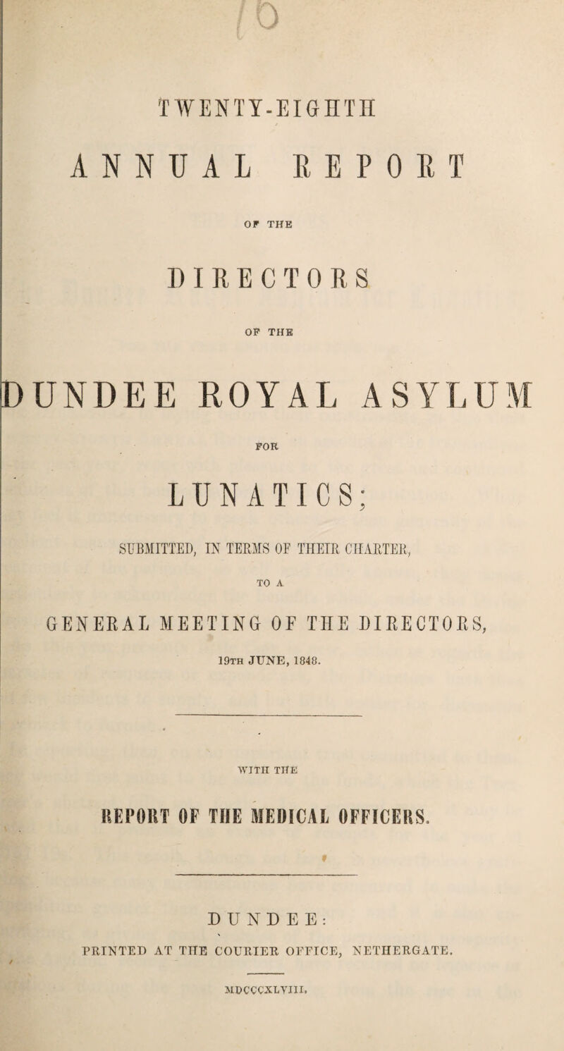 TWENTY-EIGHTH ANNUAL REPORT OF THE DIRECTORS OF THE DUNDEE ROYAL ASYLUM FOR LUNATICS; SUBMITTED, IN TERMS OF THEIR CHARTER, GENERAL MEETING OF THE DIRECTORS, 19th JUNE, 1848. WITH THE REPORT OF THE MEDICAL OFFICERS. ' f DUNDEE: PRINTED AT THE COURIER OFFICE, NETHERGATE. ✓ MDCCCXLVIII,