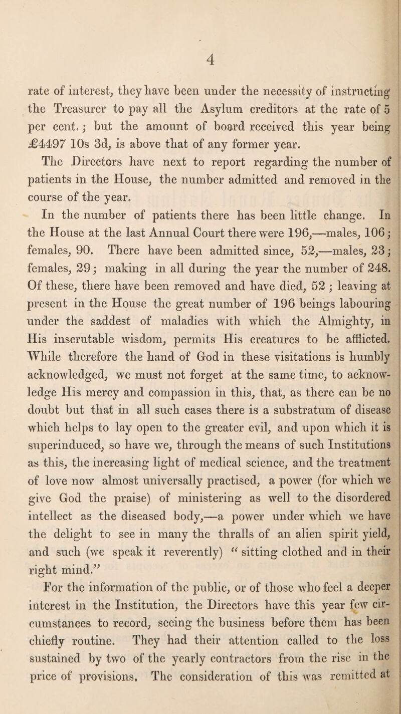 rate of interest, they have been under the necessity of instructing the Treasurer to pay all the Asylum creditors at the rate of 5 per cent.; but the amount of board received this year being j£4497 10s 3d, is above that of any former year. The Directors have next to report regarding the number of patients in the House, the number admitted and removed in the course of the year. In the number of patients there has been little change. In the House at the last Annual Court there were 196,—males, 106; females, 90. There have been admitted since, 52,—males, 23; females, 29; making in all during the year the number of 248. Of these, there have been removed and have died, 52 ; leaving at present in the House the great number of 196 beings labouring under the saddest of maladies with which the Almighty, in His inscrutable wisdom, permits His creatures to be afflicted. While therefore the hand of God in these visitations is humbly acknowledged, we must not forget at the same time, to acknow¬ ledge His mercy and compassion in this, that, as there can be no doubt but that in all such cases there is a substratum of disease which helps to lay open to the greater evil, and upon which it is superinduced, so have we, through the means of such Institutions as this, the increasing light of medical science, and the treatment of love now almost universally practised, a power (for which we give God the praise) of ministering as well to the disordered intellect as the diseased body,—a power under which we have the delight to see in many the thralls of an alien spirit yield, and such (we speak it reverently) “ sitting clothed and in their right mind/* For the information of the public, or of those who feel a deeper interest in the Institution, the Directors have this year few cir¬ cumstances to record, seeing the business before them has been chiefly routine. They had their attention called to the loss sustained by two of the yearly contractors from the rise in the price of provisions. The consideration of this was remitted at