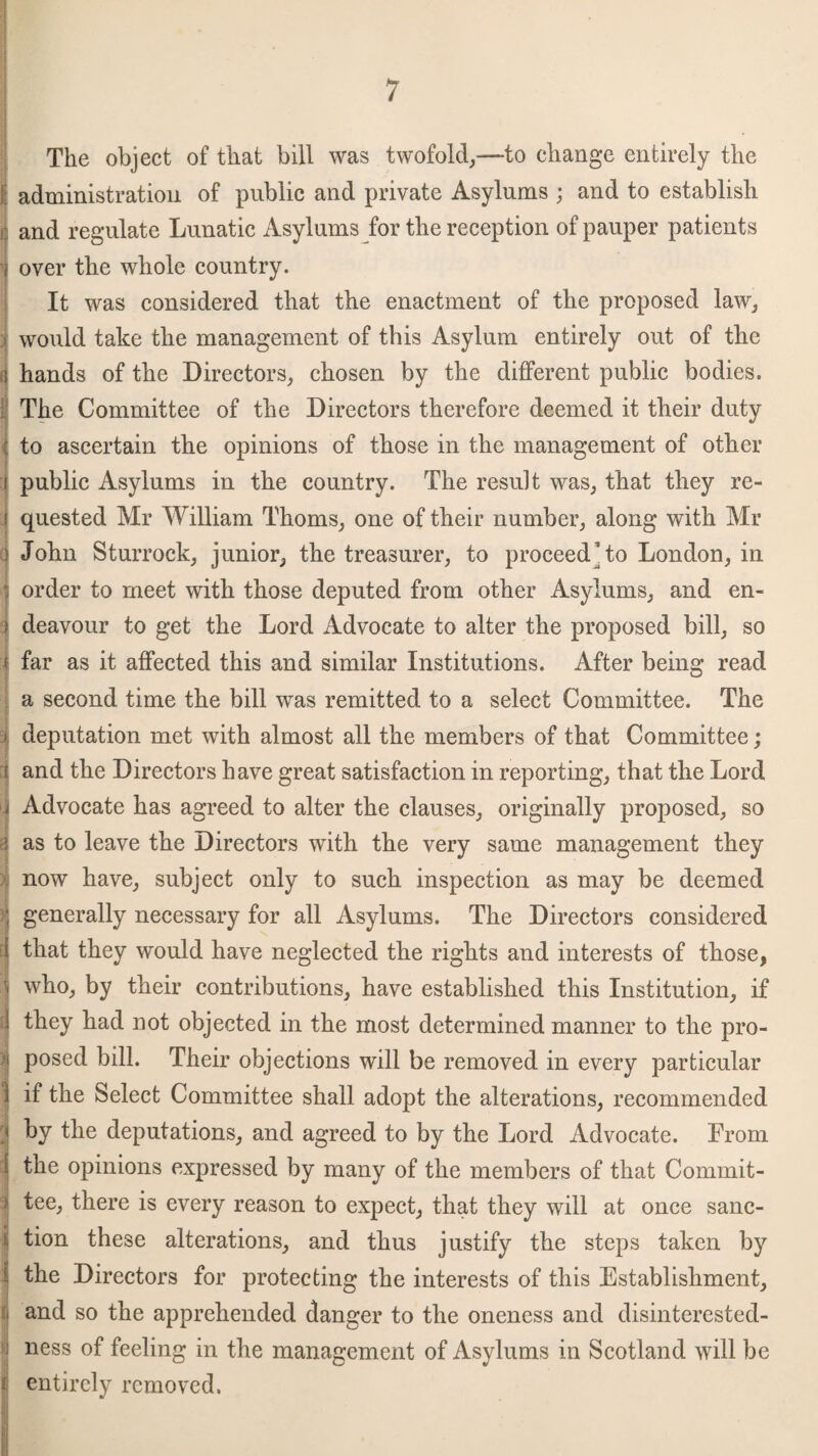 The object of that bill was twofold,—to change entirely the I administration of public and private Asylums ; and to establish | and regulate Lunatic Asylums for the reception of pauper patients i over the whole country. It was considered that the enactment of the proposed law, | would take the management of this Asylum entirely out of the q hands of the Directors, chosen by the different public bodies. The Committee of the Directors therefore deemed it their duty to ascertain the opinions of those in the management of other public Asylums in the country. The result was, that they re¬ quested Mr William Thoms, one of their number, along with Mr d John Sturrock, junior, the treasurer, to proceed to London, in | order to meet with those deputed from other Asylums, and en- ) deavour to get the Lord Advocate to alter the proposed bill, so !far as it affected this and similar Institutions. After being read a second time the bill was remitted to a select Committee. The j • deputation met with almost all the members of that Committee; i and the Directors have great satisfaction in reporting, that the Lord i Advocate has agreed to alter the clauses, originally proposed, so i as to leave the Directors with the very same management they now have, subject only to such inspection as may be deemed ; generally necessary for all Asylums. The Directors considered i that they would have neglected the rights and interests of those, } who, by their contributions, have established this Institution, if they had not objected in the most determined manner to the pro- | posed bill. Their objections will be removed in every particular ) if the Select Committee shall adopt the alterations, recommended i hy the deputations, and agreed to by the Lord Advocate. From the opinions expressed by many of the members of that Commit¬ tee, there is every reason to expect, that they will at once sanc¬ tion these alterations, and thus justify the steps taken by the Directors for protecting the interests of this Establishment, : and so the apprehended danger to the oneness and disinterested- i ness of feeling in the management of Asylums in Scotland will be * entirely removed.