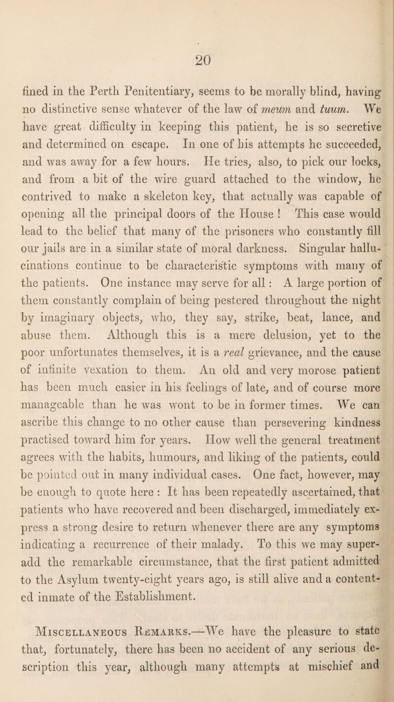 fined in the Perth Penitentiary, seems to be morally blind, having no distinctive sense whatever of the law of rrieum and tuum. We have great difficulty in keeping this patient, he is so secretive and determined on escape. In one of his attempts he succeeded, and was away for a few hours. He tries, also, to pick our locks, and from a bit of the wire guard attached to the window, he contrived to make a skeleton key, that actually was capable of opening all the principal doors of the House ! This case would lead to the belief that many of the prisoners who constantly fill our jails are in a similar state of moral darkness. Singular hallu¬ cinations continue to be characteristic symptoms with many of the patients. One instance may serve for all: A large portion of them constantly complain of being pestered throughout the night by imaginary objects, who, they say, strike, beat, lance, and abuse them. Although this is a mere delusion, yet to the poor unfortunates themselves, it is a real grievance, and the cause of infinite vexation to them. An old and very morose patient has been much easier in his feelings of late, and of course more manageable than he was wont to be in former times. We can ascribe this change to no other cause than persevering kindness practised toward him for years. How well the general treatment agrees with the habits, humours, and liking of the patients, could be pointed out in many individual cases. One fact, however, may be enough to quote here : It has been repeatedly ascertained, that patients who have recovered and been discharged, immediately ex¬ press a strong desire to return whenever there are any symptoms indicating a recurrence of their malady. To this we may super¬ add the remarkable circumstance, that the first patient admitted to the Asylum twenty-eight years ago, is still alive and a content¬ ed inmate of the Establishment. Miscellaneous Remarks.—We have the pleasure to state that, fortunately, there has been no accident of any serious de¬ scription this year, although many attempts at mischief and