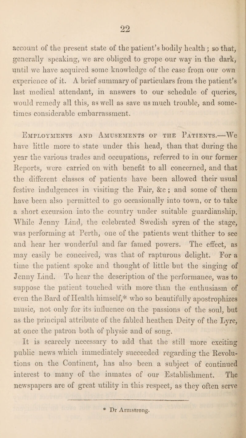 account of the present state of the patient’s bodily health; so that, generally speaking, we are obliged to grope our way in the dark, until we have acquired some knowledge of the ease from our own experience of it. A brief summary of particulars from the patient’s last medical attendant, in answers to our schedule of queries, would remedy all this, as well as save us much trouble, and some¬ times considerable embarrassment. Employments and Amusements op the Patients.—We have little more to state under this head, than that during the year the various trades and occupations, referred to in our former Reports, were carried on with benefit to all concerned, and that the different classes of patients have been allowed their usual festive indulgences in visiting the Fair, &c ; and some of them have been also permitted to go occasionally into town, or to take a short excursion into the country under suitable guardianship. While Jenny Lind, the celebrated Swedish syren of the stage, was performing at Perth, one of the patients went thither to see and hear her wonderful and far famed powers. The effect, as may easily be conceived, was that of rapturous delight. For a time the patient spoke and thought of little but the singing of Jenny Lind. To hear the description of the performance, was to suppose the patient touched with more than the enthusiasm of even the Bard of Health himself,* who so beautifully apostrophizes music, not only for its influence on the passions of the soul, but as the principal attribute of the fabled heathen Deity of the Lyre, at once the patron both of physic and of song. It is scarcely necessary to add that the still more exciting public news which immediately succeeded regarding the Revolu¬ tions on the Continent, has also been a subject of continued interest to many of the inmates of our Establishment. The newspapers are of great utility in this respect, as they often serve * Dr Armstrong.