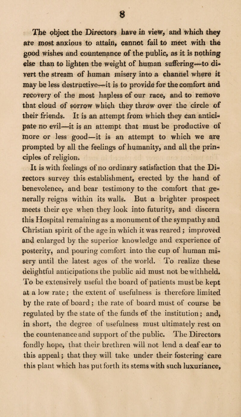 The object the Directors have in view, and which they are most anxious to attain, cannot fail to meet with the good wishes and countenance of the public, as it is nothing else than to lighten the weight of human suffering—to di¬ vert the stream of human misery into a channel where it may be less destructive-—it is to provide for the comfort and recovery of the most hapless of our race, and to remove that cloud of sorrow which they throw over the circle of their friends. It is an attempt from which they can antici¬ pate no evil—it is an attempt that must be productive of more or less good—it is an attempt to which we are prompted by all the feelings of humanity, and all the prin¬ ciples of religion. It is with feelings of no ordinary satisfaction that the Di¬ rectors survey this establishment, erected by the hand of benevolence, and bear testimony to the comfort that ge¬ nerally reigns within its walls. But a brighter prospect meets their eye wdien they look into futurity, and discern this Hospital remaining as a monument of the sympathy and Christian spirit of the age in which it was reared ; improved and enlarged by the superior knowledge and experience of posterity, and pouring comfort into the cup of human mi¬ sery until the latest ages of the world. To realize these delightful anticipations the public aid must not be withheld. To be extensively useful the board of patients must be kept at a low rate; the extent of usefulness is therefore limited by the rate of board; the rate of board must of course be regulated by the state of the funds of the institution; and, in short, the degree of usefulness must ultimately rest on the countenance and support of the public. The Directors fondly hope, that their brethren will not lend a deaf ear to this appeal; that they will take under their fostering care this plant which has put forth its stems with such luxuriance.