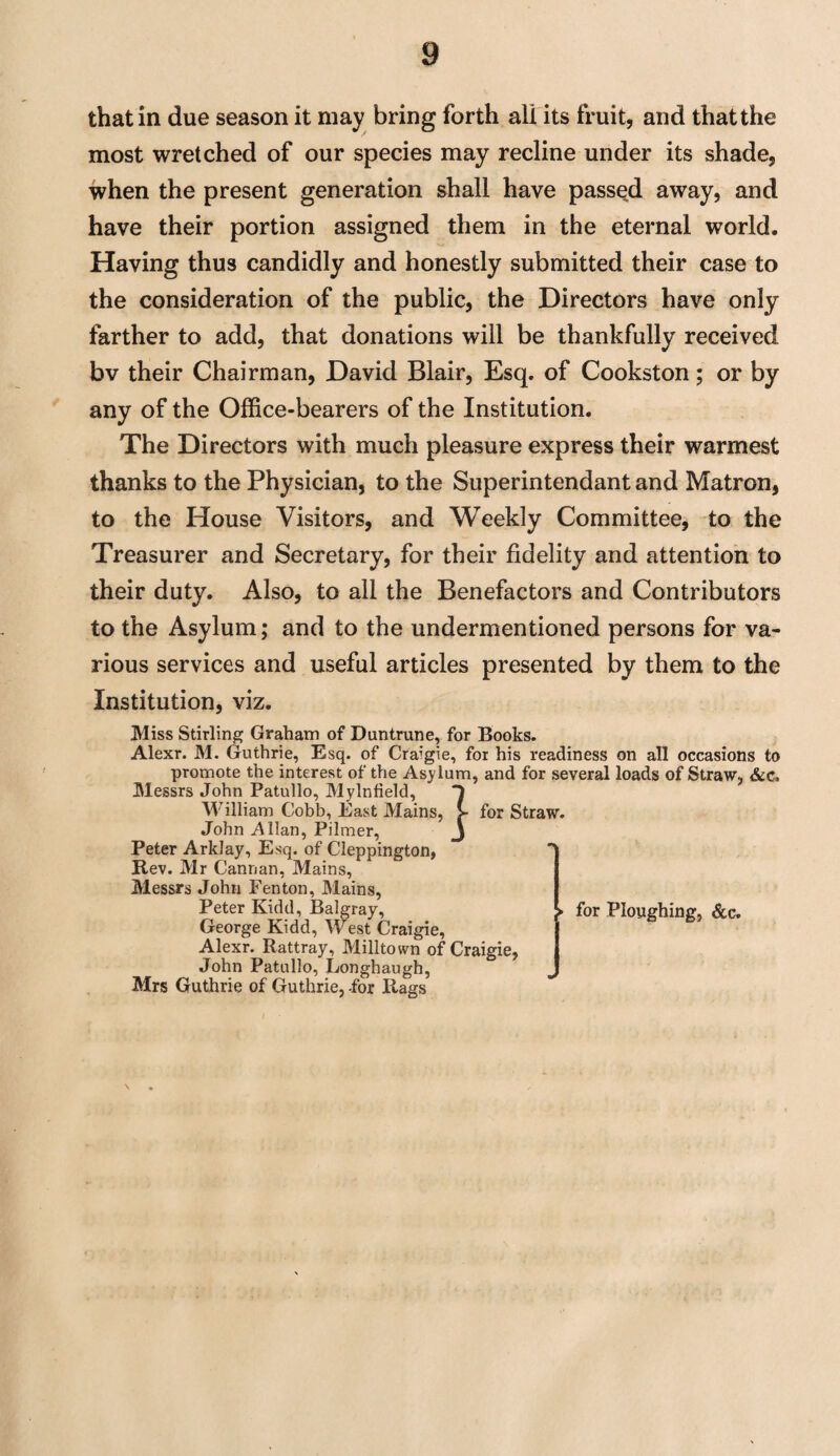 that in due season it may bring forth all its fruit, and that the most wretched of our species may recline under its shade, when the present generation shall have passed away, and have their portion assigned them in the eternal world. Having thus candidly and honestly submitted their case to the consideration of the public, the Directors have only farther to add, that donations will be thankfully received bv their Chairman, David Blair, Esq. of Cookston; or by any of the Office-bearers of the Institution. The Directors with much pleasure express their warmest thanks to the Physician, to the Superintendant and Matron, to the House Visitors, and Weekly Committee, to the Treasurer and Secretary, for their fidelity and attention to their duty. Also, to all the Benefactors and Contributors to the Asylum; and to the undermentioned persons for va¬ rious services and useful articles presented by them to the Institution, viz. Miss Stirling Graham of Duntrune, for Books. Alexr. M. Guthrie, Esq. of Cra’gie, for his readiness on all occasions to promote the interest of the Asylum, and for several loads of Straw, &c. Messrs John Patullo, Mylnfield, ] William Cobb, East Mains, John .Allan, Pilmer, Peter Arklay, Esq. of Cleppington, Rev. Mr Cannan, Mains, Messrs John Fenton, Mains, Peter Kidd, Balgray, George Kidd, West Craigie, Alexr. Rattray, Milltown of Craigie, John Patullo, Longhaugh, Mrs Guthrie of Guthrie, -for Rags for Straw. ► for Ploughing, &c.