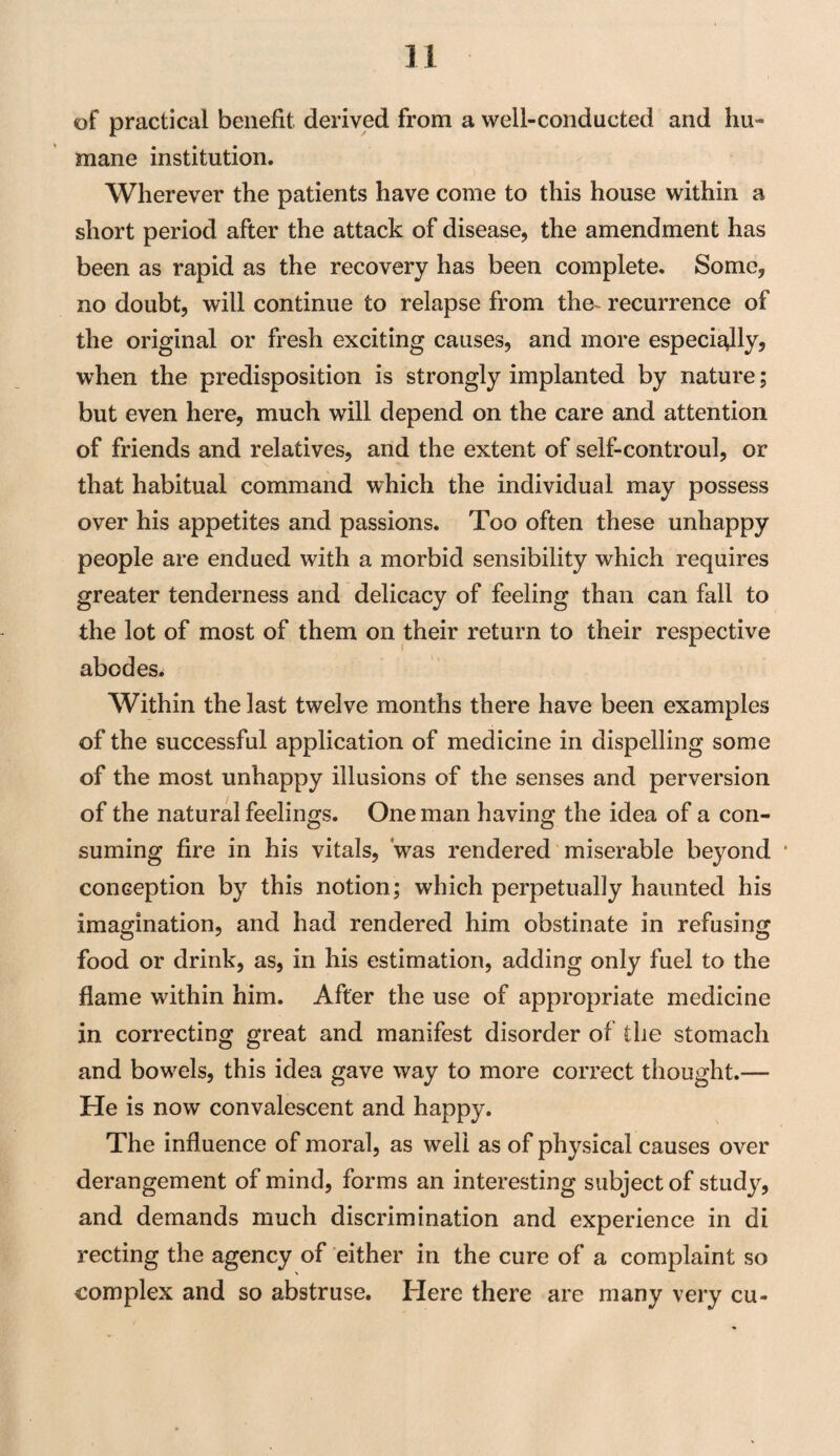 of practical benefit derived from a well-conducted and hu¬ mane institution. Wherever the patients have come to this house within a short period after the attack of disease, the amendment has been as rapid as the recovery has been complete. Some, no doubt, will continue to relapse from the recurrence of the original or fresh exciting causes, and more especially, when the predisposition is strongly implanted by nature; but even here, much will depend on the care and attention of friends and relatives, and the extent of self-controul, or that habitual command which the individual may possess over his appetites and passions. Too often these unhappy people are endued with a morbid sensibility which requires greater tenderness and delicacy of feeling than can fall to the lot of most of them on their return to their respective abodes. Within the last twelve months there have been examples of the successful application of medicine in dispelling some of the most unhappy illusions of the senses and perversion of the natural feelings. One man having the idea of a con¬ suming fire in his vitals, was rendered miserable beyond conception by this notion; which perpetually haunted his imagination, and had rendered him obstinate in refusing food or drink, as, in his estimation, adding only fuel to the flame within him. After the use of appropriate medicine in correcting great and manifest disorder of the stomach and bowels, this idea gave way to more correct thought.— He is now convalescent and happy. The influence of moral, as well as of physical causes over derangement of mind, forms an interesting subject of study, and demands much discrimination and experience in di recting the agency of either in the cure of a complaint so complex and so abstruse. Here there are many very cu-