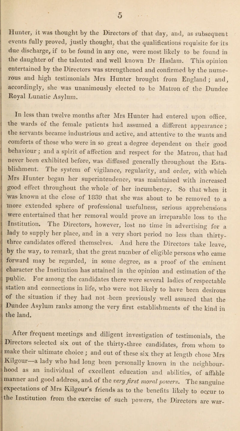 Hunter, it was thought by the Directors of that day, and, as subsequent events fully proved, justly thought, that the qualifications requisite for its due discharge, if to be found in any one, were most likely to be found in the daughter of the talented and well known Dr Haslam. This opinion entertained by the Directors was strengthened and confirmed by the nume¬ rous and high testimonials Mrs Hunter brought from England; and, accordingly, she was unanimously elected to be Matron of the Dundee Royal Lunatic Asylum. | I In less than twelve months after Mrs Hunter had entered upon office, the wards of the female patients had assumed a different appearance; the servants became industrious and active, and attentive to the wants and comforts of those who were in so great a degree dependent on their good behaviour; and a spirit of affection and respect for the Matron, that had never been exhibited before, was diffused generally throughout the Esta¬ blishment. The system of vigilance, regularity, and order, with which f Mrs Hunter began her superintendence, was maintained with increased good effect throughout the whole of her incumbency. So that when it was known at the close of 18*39 that she was about to be removed to a more extended sphere of professional usefulness, serious apprehensions were entertained that her removal would prove an irreparable loss to the Institution. The Directors, however, lost no time in advertising for a lady to supply her place, and in a very short period no less than thirty- three candidates offered themselves. And here the Directors take leave, j by the way, to remark, that the great number of eligible persons who came « forward may be regarded, in some degree, as a proof of the eminent character the Institution has attained in the opinion and estimation of the : public. For among the candidates there were several ladies of respectable I station and connections in life, who were not likely to have been desirous of the situation if they had not been previously well assured that the * Dundee Asylum ranks among the very first establishments of the kind in I the land. After frequent meetings and diligent investigation of testimonials, the i Directors selected six out of the thirty-three candidates, from whom to 4 make their ultimate choice ; and out of these six they at length chose Mrs | Kilgour a lady who had long been personally known in the neighbour¬ hood as an individual of excellent education and abilities, of affable | mannei and good address, and. of the very first moral powers. The sanguine expectations of Mrs Kilgour's friends as to the benefits likely to occur to ! the Institution from the exercise of such powers, the Directors are war-