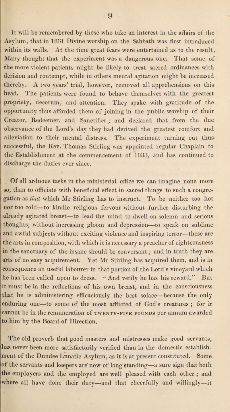 It will be remembered by those who take an interest in the affairs of the t Asylum, that in 1831 Divine worship on the Sabbath was first introduced within its walls. At the time great fears were entertained as to the result. Many thought that the experiment was a dangerous one. That some of the more violent patients might be likely to treat sacred ordinances with derision and contempt, while in others mental agitation might be increased thereby. A two years’ trial, however, removed all apprehensions on this head. The patients were found to behave themselves with the greatest I propriety, decorum, and attention. They spake with gratitude of the opportunity thus afforded them of joining in the public worship of their Creator, Redeemer, and Sanctifier; and declared that from the due ■ ■ observance of the Lord’s day they had derived the greatest comfort and : alleviation to their mental distress. The experiment turning out thus ) successful, the Rev. Thomas Stirling was appointed regular Chaplain to the Establishment at the commencement of 1833, and has continued to * discharge the duties ever since. | _ Of all arduous tasks in the ministerial office we can imagine none more so, than to officiate with beneficial effect in sacred things to such a congre¬ gation as that which Mr Stirling has to instruct. To be neither too hot : nor too cold—to kindle religious fervour without further disturbing the ' already agitated breast—to lead the mind to dwell on solemn and serious ) thoughts, without increasing gloom and depression—to speak on sublime i and awful subjects without exciting violence and inspiring terror—these are ; the arts in composition, with which it is necessary a preacher of righteousness in the sanctuary of the insane should be conversant; and in truth they are arts of no easy acquirement. Yet Mr Stirling has acquired them, and is in consequence an useful labourer in that portion of the Lord’s vineyard which he has been called upon to dress. “ And verily he has his reward.” But it must be in the reflections of his own breast, and in the consciousness that he is administering efficaciously the best solace—because the only :enduring one—to some of the most afflicted of God’s creatures; for it [cannot be in the remuneration of twenty-five pounds per annum awarded [to him by the Board of Direction. The old proverb that good masters and mistresses make good servants, lhas never been more satisfactorily verified than in the domestic establish¬ ment of the Dundee Lunatic Asylum, as it is at present constituted. Some lof the servants and keepers are now of long standing—a sure sign that both the employers and the employed are well pleased with each other; and iwhere all have done their duty—and that cheerfully and willingly—it