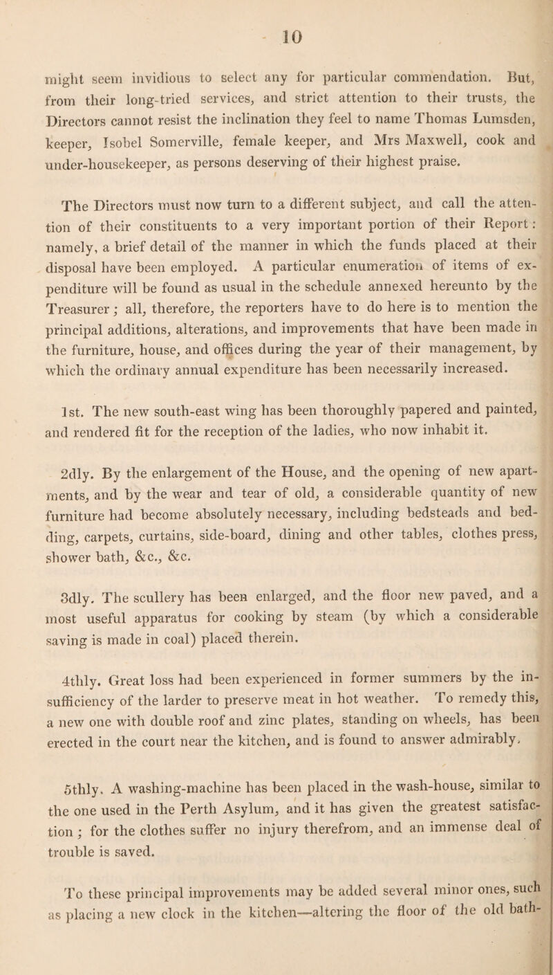 might seem invidious to select any for particular commendation. But, from their long-tried services, and strict attention to their trusts, the Directors cannot resist the inclination they feel to name Thomas Lumsden, keeper, Jsobel Somerville, female keeper, and Mrs Maxwell, cook and under-housekeeper, as persons deserving of their highest praise. The Directors must now turn to a different subject, and call the atten¬ tion of their constituents to a very important portion of their Report : namely, a brief detail of the manner in which the funds placed at their disposal have been employed. A particular enumeration of items of ex¬ penditure will be found as usual in the schedule annexed hereunto by the Treasurer; all, therefore, the reporters have to do here is to mention the principal additions, alterations, and improvements that have been made in the furniture, house, and offices during the year of their management, by which the ordinary annual expenditure has been necessarily increased. 1 st. The new south-east wing has been thoroughly papered and painted, and rendered fit for the reception of the ladies, who now inhabit it. 2dly. By the enlargement of the House, and the opening of new apart¬ ments, and by the wear and tear of old, a considerable quantity of new furniture had become absolutely necessary, including bedsteads and bed¬ ding, carpets, curtains, side-board, dining and other tables, clothes press, shower bath, &c., &c. 3dly. The scullery has been enlarged, and the floor new paved, and a most useful apparatus for cooking by steam (by which a considerable saving is made in coal) placed therein. 4thly. Great loss had been experienced in former summers by the in¬ sufficiency of the larder to preserve meat in hot weather. To remedy this, a new one with double roof and zinc plates, standing on wheels, has been erected in the court near the kitchen, and is found to answer admirably. 5tlily. A washing-machine has been placed in the wash-house, similar to the one used in the Perth Asylum, and it has given the greatest satisfac¬ tion ; for the clothes suffer no injury therefrom, and an immense deal of trouble is saved. To these principal improvements may be added several minor ones, such as placing a new clock in the kitchen—altering the floor of the old bath-