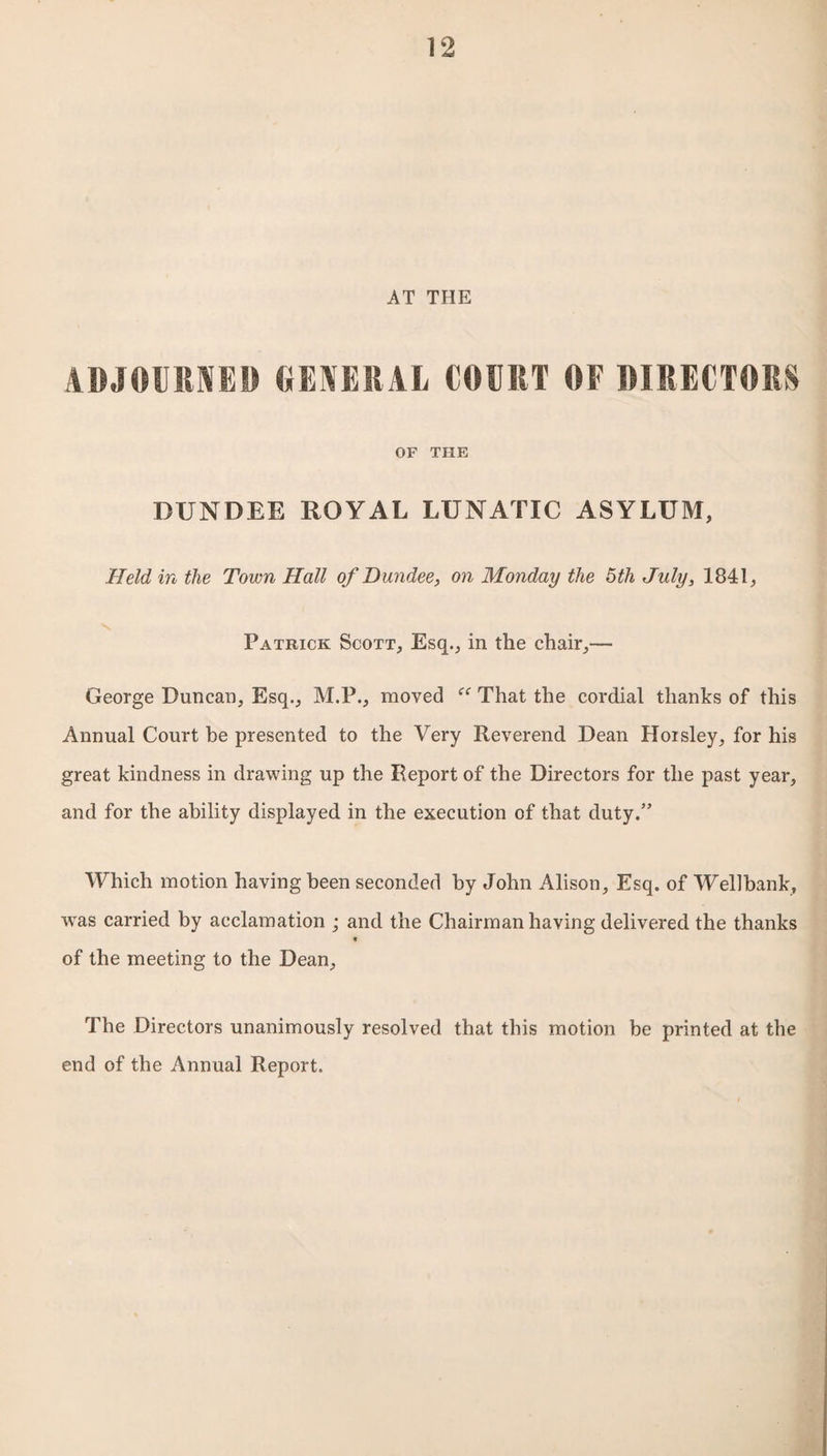 AT THE ADJOURNED GENERAL COURT OF DIRECTORS OF THE DUNDEE ROYAL LUNATIC ASYLUM, Held in the Town Hall of Dundee, on Monday the 5th July, 1841, Patrick Scott, Esq., in the chair,— George Duncan, Esq., M.P., moved “ That the cordial thanks of this Annual Court be presented to the Very Reverend Dean Hoisley, for his great kindness in drawing up the Report of the Directors for the past year, and for the ability displayed in the execution of that duty.” Which motion having been seconded by John Alison, Esq. of Wellhank, was carried by acclamation ; and the Chairman having delivered the thanks e of the meeting to the Dean, The Directors unanimously resolved that this motion be printed at the end of the Annual Report.