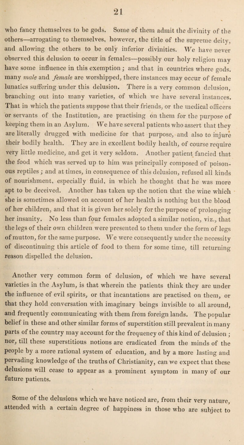 who fancy themselves to be gods. Some of them admit the divinity of the others—arrogating to themselves, however, the title of the supreme deity, and allowing the others to be only inferior divinities. We have never observed this delusion to occur in females—possibly our holy religion may have some influence in this exemption ; and that in countries where gods, many male and female are worshipped, there instances may occur of female lunatics suffering under this delusion. There is a very common delusion, branching out into many varieties, of which we have several instances. That in which the patients suppose that their friends, or the medical officers or servants of the Institution, are practising on them for the purpose of keeping them in an Asylum. We have several patients who assert that they are literally drugged with medicine for that purpose, and also to injure their bodily health. They are in excellent bodily health, of course require very little medicine, and get it very seldom. Another patient fancied that the food which was served up to him was principally composed of poison¬ ous reptiles ; and at times, in consequence of this delusion, refused all kinds of nourishment, especially fluid, in which he thought that he was more apt to be deceived. Another has taken up the notion that the wine which she is sometimes allowed on account of her health is nothing but the blood of her children, and that it is given her solely for the purpose of prolonging her insanity. No less than four females adopted a similar notion, viz,, that the legs of their own children were presented to them under the form of legs of mutton, for the same purpose. We were consequently under the necessity of discontinuing this article of food to them for some time, till returning reason dispelled the delusion. Another very common form of delusion, of which we have several varieties in the Asylum, is that wherein the patients think they are under the influence of evil spirits, or that incantations are practised on them, or that they hold conversation with imaginary beings invisible to all around, and frequently communicating with them from foreign lands. The popular belief in these and other similar forms of superstition still prevalent in many parts of the country may account for the frequency of this kind of delusion ; nor, till these superstitious notions are eradicated from the minds of the people by a more rational system of education, and by a more lasting and pervading knowledge of the truths of Christianity, can we expect that these delusions will cease to appear as a prominent symptom in many of our future patients. Some of the delusions which we have noticed are, from their very nature, attended with a certain degree of happiness in those who are subject to