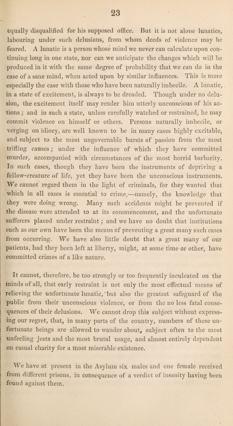 equally disqualified for his supposed office. But it is not alone lunatics* labouring under such delusions* from whom deeds of violence may be feared. A lunatic is a person whose mind we never can calculate upon con¬ tinuing long in one state* nor can we anticipate the changes which will be produced in it with the same degree of probability that we can do in the case of a sane mind, when acted upon by similar influences. This is more especially the case with those who have been naturally imbecile. A lunatic* in a state of excitement* is always to be dreaded. Though under no delu¬ sion* the excitement itself may render him utterly unconscious of his ac¬ tions ; and in such a state* unless carefully watched or restrained* he may commit violence on himself or others. Persons naturally imbecile* or verging on idiocy, are well known to be in many cases highly excitable* and subject to the most ungovernable bursts of passion from the most trifling causes *• under the influence of which they have committed murder* accompanied with circumstances of the most horrid barbarity. In such cases* though they have been the instruments of depriving a fellow-creature of life* yet they have been the unconscious instruments. We cannot regard them in the light of criminals* for they wanted that which in all cases is essential to crime*—namely* the knowledge that they were doing wrong. Many such accidents might be prevented if the disease were attended to at its commencement* and the unfortunate sufferers placed under restraint; and we have no doubt that institutions such as our own have been the means of preventing a great many such cases from occurring, We have also little doubt that a great many of our patients, had they been left at liberty* might* at some time or other* have committed crimes of a like nature. It cannot* therefore, be too strongly or too frequently inculcated on the : minds of all* that early restraint is not only the most effectual means of relieving the unfortunate lunatic,'but also the greatest safeguard of the public from their unconscious violence* or from the no less fatal conse¬ quences of their delusions. We cannot drop this subject without express¬ ing our regret* that* in many parts of the country* numbers of these un¬ fortunate beings are allowed to wander about,, subject often to the most unfeeling jests and the most brutal usage, and almost entirely dependent on casual charity for a most miserable existence. We have at present in the Asylum six males and one female received from different prisons, in consequence of a verdict of insanity having been found against them.