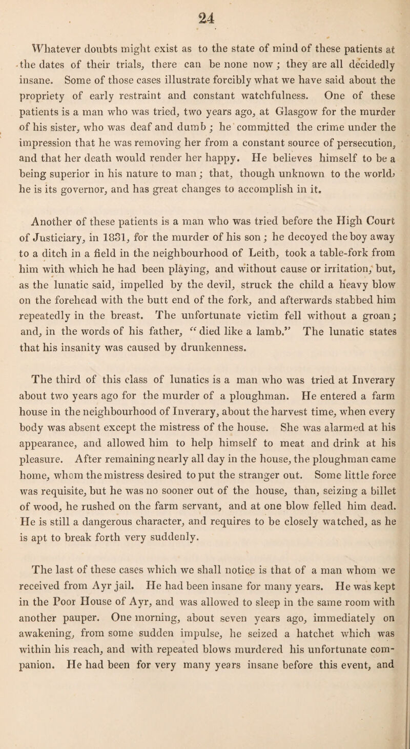 Whatever doubts might exist as to the state of mind of these patients at -the dates of their trials,, there can be none now; they are all decidedly insane. Some of those cases illustrate forcibly what we have said about the propriety of early restraint and constant watchfulness. One of these patients is a man who was tried., two years ago., at Glasgow for the murder of his sister, who was deaf and dumb ; he committed the crime under the impression that he was removing her from a constant source of persecution, and that her death would render her happy. He believes himself to be a being superior in his nature to man; that, though unknown to the world; he is its governor, and has great changes to accomplish in it. Another of these patients is a man who was tried before the High Court of Justiciary, in 1831, for the murder of his son ; he decoyed the boy away to a ditch in a field in the neighbourhood of Leith, took a table-fork from him with which he had been playing, and without cause or irritation, but, as the lunatic said, impelled by the devil, struck the child a heavy blow on the forehead with the butt end of the fork, and afterwards stabbed him repeatedly in the breast. The unfortunate victim fell without a groan; and, in the words of his father, “ died like a lamb.” The lunatic states that his insanity was caused by drunkenness. The third of this class of lunatics is a man who was tried at Inverary about two years ago for the murder of a ploughman. He entered a farm house in the neighbourhood of Inverary, about the harvest time, when every body was absent except the mistress of the house. She was alarmed at his appearance, and allowed him to help himself to meat and drink at his pleasure. After remaining nearly all day in the house, the ploughman came home, whom the mistress desired to put the stranger out. Some little force was requisite, but he was no sooner out of the house, than, seizing a billet of wood, he rushed on the farm servant, and at one blow felled him dead. He is still a dangerous character, and requires to be closely watched, as he is apt to break forth very suddenly. The last of these cases which we shall notice is that of a man whom we received from Ayr jail. He had been insane for many years. He was kept in the Poor House of Ayr, and was allowed to sleep in the same room with another pauper. One morning, about seven years ago, immediately on awakening, from some sudden impulse, he seized a hatchet which was within his reach, and with repeated blows murdered his unfortunate com¬ panion. He had been for very many years insane before this event, and