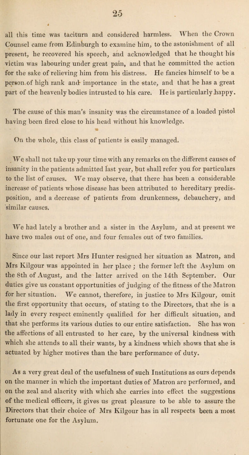 4 all this time was taciturn and considered harmless. When the Crown Counsel came from Edinburgh to examine him, to the astonishment of all present, he recovered his speech, and acknowledged that he thought his victim was labouring under great pain, and that he committed the action for the sake of relieving him from his distress. He fancies himself to be a person of high rank and- importance in the state, and that he has a great part of the heavenly bodies intrusted to his care. He is particularly happy. The cause of this man’s insanity was the circumstance of a loaded pistol having been fired close to his head without his knowledge. * On the whole, this class of patients is easily managed. We shall not take up your time with any remarks on the different causes of insanity in the patients admitted last year, hut shall refer you for particulars to the list of causes. We may observe, that there has been a considerable increase of patients whose disease has been attributed to hereditary predis¬ position, and a decrease of patients from drunkenness, debauchery, and similar causes. We had lately a brother and a sister in the Asylum, and at present we have two males out of one, and four females out of two families. Since our last report Mrs Hunter resigned her situation as Matron, and Mrs Kilgour was appointed in her place; the former left the Asylum on the 8th of August, and the latter arrived on the 14th September. Our duties give us constant opportunities of judging of the fitness of the Matron for her situation. We cannot, therefore, in justice to Mrs Kilgour, omit the first opportunity that occurs, of stating to the Directors, that she is a lady in every respect eminently qualified for her difficult situation, and that she performs its various duties to our entire satisfaction. She has won the affections of all entrusted to her care, by the universal kindness with which she attends to all their wants, by a kindness which shows that she is actuated by higher motives than the bare performance of duty. Asa very great deal of the usefulness of such Institutions as ours depends on the manner in which the important duties of Matron are performed, and on the zeal and alacrity with which she carries into effect the suggestions of the medical officers, it gives us great pleasure to be able to assure the Directors that their choice of Mrs Kilgour has in all respects been a most fortunate one for the Asylum.