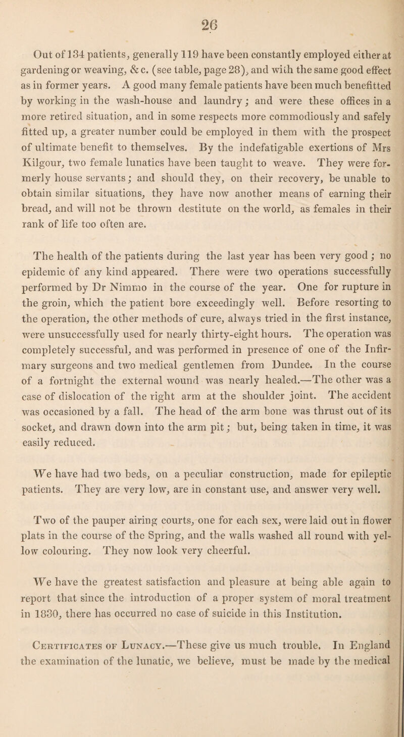 Out of 134 patients, generally 119 have been constantly employed either at gardening or weaving, & c. (see table, page 28), and with the same good effect as in former years. A good many female patients have been much benefitted by working in the wash-house and laundry; and were these offices in a more retired situation, and in some respects more commodiously and safely fitted up, a greater number could be employed in them with the prospect of ultimate benefit to themselves. By the indefatigable exertions of Mrs Kilgour, two female lunatics have been taught to weave. They were for¬ merly house servants; and should they, on their recovery, be unable to obtain similar situations, they have now another means of earning their bread, and will not be thrown destitute on the world, as females in their rank of life too often are. The health of the patients during the last year has been very good ; no epidemic of any kind appeared. There were two operations successfully performed by Dr Nimmo in the course of the year. One for rupture in the groin, which the patient bore exceedingly well. Before resorting to the operation, the other methods of cure, always tried in the first instance, were unsuccessfully used for nearly thirty-eight hours. The operation was completely successful, and was performed in presence of one of the Infir¬ mary surgeons and two medical gentlemen from Dundee. In the course of a fortnight the external wound was nearly healed.—The other was a case of dislocation of the right arm at the shoulder joint. The accident was occasioned by a fall. The head of the arm bone was thrust out of its socket, and drawn down into the arm pit; but, being taken in time, it was easily reduced. We have had two beds, on a peculiar construction, made for epileptic patients. They are very low, are in constant use, and answer very well. Two of the pauper airing courts, one for each sex, were laid out in flower plats in the course of the Spring, and the walls washed all round with yel¬ low colouring. They now look very cheerful. We have the greatest satisfaction and pleasure at being able again to report that since the introduction of a proper system of moral treatment in 1880, there has occurred no case of suicide in this Institution. Certificates of Lunacy.—These give us much trouble, In England the examination of the lunatic, we believe, must be made by the medical