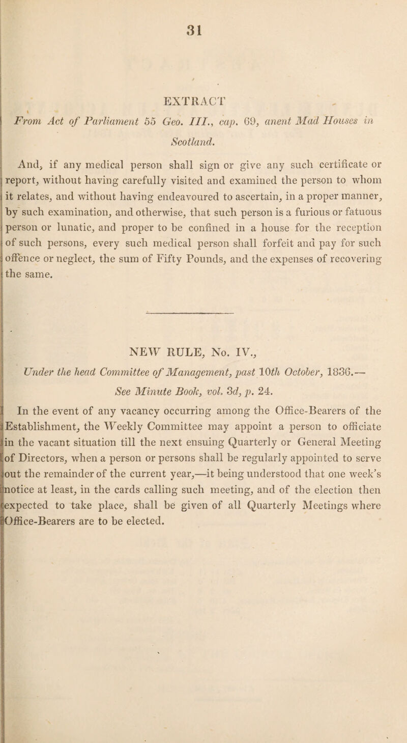 EXTRACT i From Act of Parliament 55 Geo. III., cap. 69, orient Mad Houses in Scotland. And, if any medical person shall sign or give any such certificate or j report, without having carefully visited and examined the person to whom j it relates, and without having endeavoured to ascertain, in a proper manner, by such examination, and otherwise, that such person is a furious or fatuous person or lunatic, and proper to he confined in a house for the reception of such persons, every such medical person shall forfeit and pay for such offence or neglect, the sum of Fifty Pounds, and the expenses of recovering the same. NEW RULE, No. IV., Under the head Committee of Management, past 10th October, 1836.— See Minute Book, vol. 3d, p. 24. In the event of any vacancy occurring among the Office-Bearers of the Establishment, the Weekly Committee may appoint a person to officiate in the vacant situation till the next ensuing Quarterly or General Meeting [of Directors, when a person or persons shall be regularly appointed to serve out the remainder of the current year,—it being understood that one week’s notice at least, in the cards calling such meeting, and of the election then iexpected to take place, shall be given of all Quarterly Meetings where Office-Bearers are to be elected.