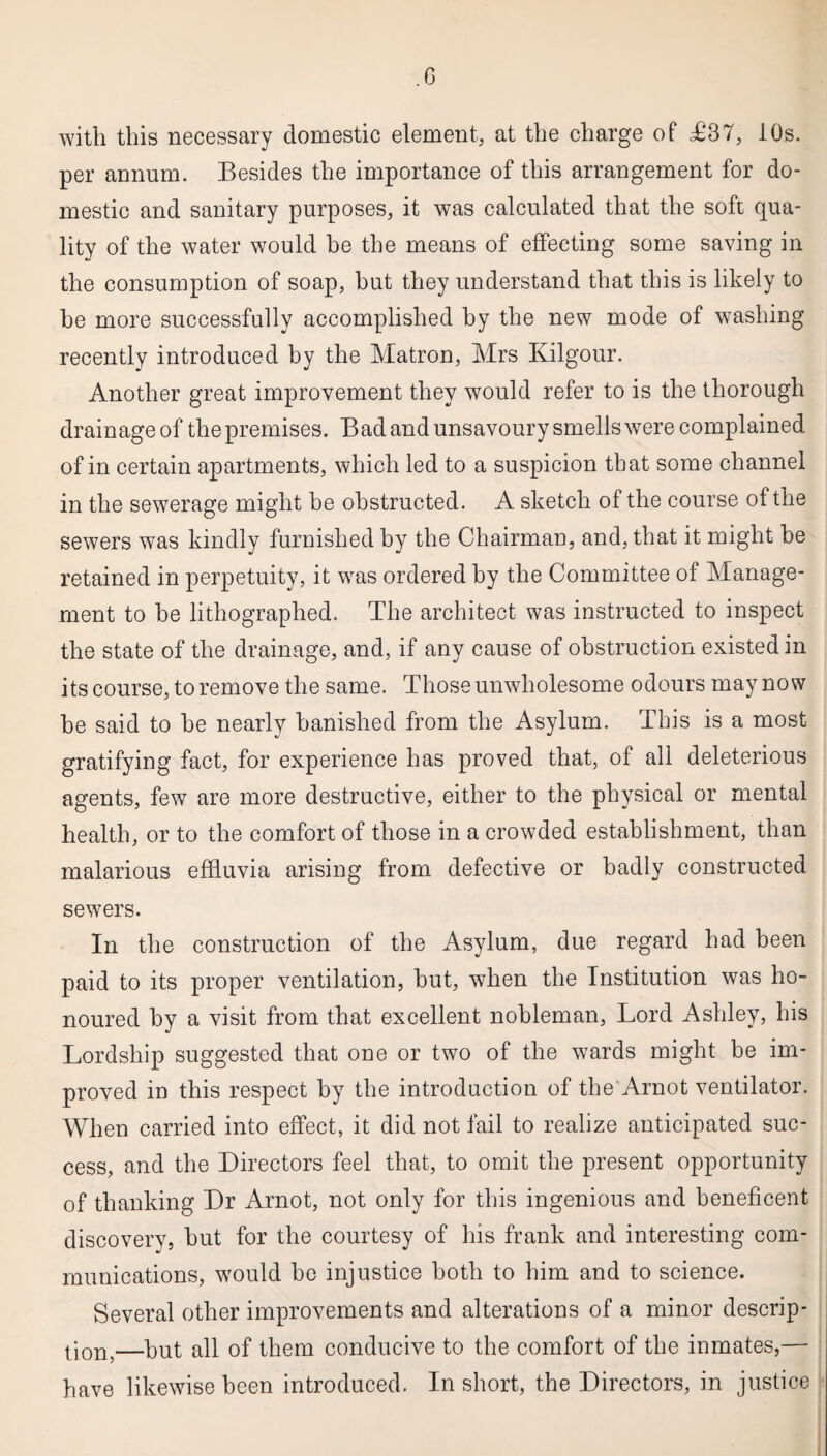 with this necessary domestic element, at the charge of £37, 10s. per annum. Besides the importance of this arrangement for do¬ mestic and sanitary purposes, it was calculated that the soft qua¬ lity of the water would he the means of effecting some saving in the consumption of soap, hut they understand that this is likely to be more successfully accomplished by the new mode of washing recently introduced by the Matron, Mrs Kilgour. Another great improvement they would refer to is the thorough drainage of the premises. Bad and unsavoury smells were complained of in certain apartments, which led to a suspicion that some channel in the sewerage might be obstructed. A sketch of the course of the sewers was kindly furnished by the Chairman, and, that it might he retained in perpetuity, it was ordered by the Committee of Manage¬ ment to be lithographed. The architect was instructed to inspect the state of the drainage, and, if any cause of obstruction existed in its course, to remove the same. Those unwholesome odours may now be said to he nearly banished from the Asylum. This is a most gratifying fact, for experience has proved that, of all deleterious agents, few are more destructive, either to the physical or mental health, or to the comfort of those in a crowded establishment, than malarious effluvia arising from defective or badly constructed sewers. In the construction of the Asylum, due regard had been paid to its proper ventilation, hut, when the Institution was ho¬ noured by a visit from that excellent nobleman, Lord Ashley, his Lordship suggested that one or two of the wards might be im¬ proved in this respect by the introduction of the Arnot ventilator. When carried into effect, it did not fail to realize anticipated suc¬ cess, and the Directors feel that, to omit the present opportunity of thanking Dr Arnot, not only for this ingenious and beneficent discovery, hut for the courtesy of his frank and interesting com¬ munications, would ho injustice both to him and to science. Several other improvements and alterations of a minor descrip¬ tion,—put all of them conducive to the comfort of the inmates,— have likewise been introduced. In short, the Directors, in justice