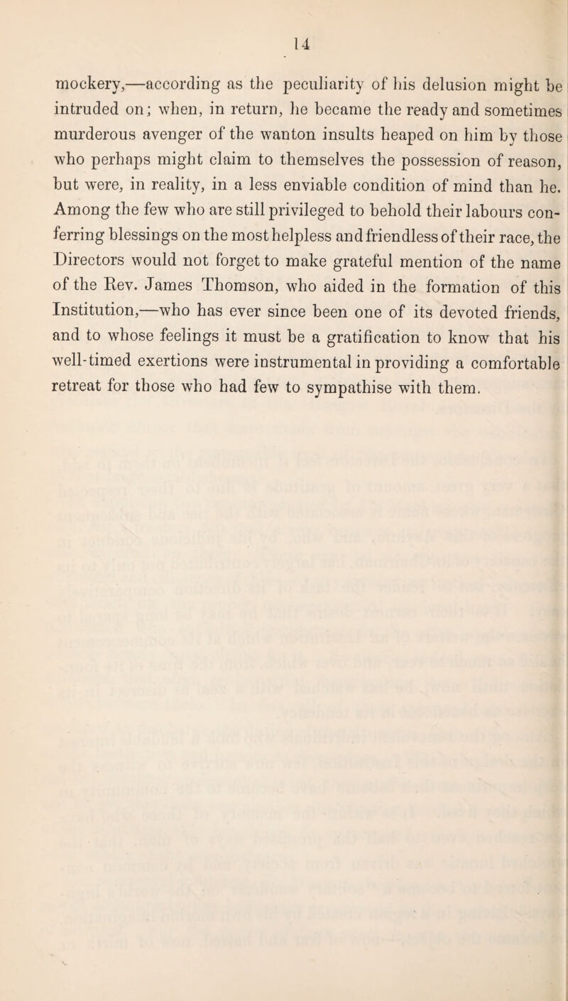 mockery,—according as the peculiarity of his delusion might he intruded on; when, in return, he became the ready and sometimes murderous avenger of the wanton insults heaped on him by those who perhaps might claim to themselves the possession of reason, but were, in reality, in a less enviable condition of mind than he. Among the few who are still privileged to behold their labours con¬ ferring blessings on the most helpless and friendless of their race, the Directors would not forget to make grateful mention of the name of the Rev. James Thomson, who aided in the formation of this Institution,—who has ever since been one of its devoted friends, and to whose feelings it must be a gratification to know that his well-timed exertions were instrumental in providing a comfortable retreat for those who had few to sympathise with them.