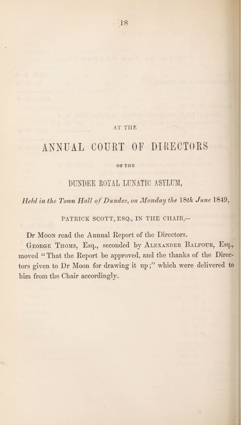 AT THE ANNUAL COURT OF DIRECTORS OF THE DUNDEE ROYAL LUNATIC ASYLUM, Held in the Toivn Hall of Dundee, on Monday the 18th June 1849, PATRICK SCOTT, ESQ., IN THE CHAIR — Dr Moon read the Annual Report of the Directors. George Thoms, Esq., seconded by Alexander Balfour, Esq., moved “ That the Report he approved, and the thanks of the Direc¬ tors given to Dr Moon for drawing it up;” which were delivered to him from the Chair accordingly.