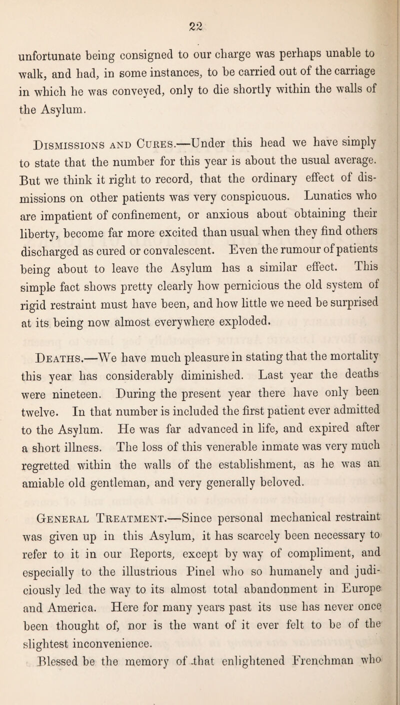 unfortunate being consigned to our charge was perhaps unable to walk, and had, in some instances, to be carried out of the carriage in which he was conveyed, only to die shortly within the walls of the Asylum. Dismissions and Cures.—Under this head we have simply to state that the number for this year is about the usual average. But we think it right to record, that the ordinary effect of dis¬ missions on other patients was very conspicuous. Lunatics who are impatient of confinement, or anxious about obtaining their liberty, become far more excited than usual when they find others discharged as cured or convalescent. Even the rumour of patients being about to leave the Asylum has a similar effect. This simple fact shows pretty clearly how pernicious the old system of rigid restraint must have been, and how little we need be surprised at its being now almost everywhere exploded. Deaths.—We have much pleasure in stating that the mortality this year has considerably diminished. Last year the deaths were nineteen. During the present year there have only been twelve. In that number is included the first patient ever admitted to the Asylum. He was far advanced in life, and expired after a short illness. The loss of this venerable inmate was very much regretted within the walls of the establishment, as he was an amiable old gentleman, and very generally beloved. General Treatment.—Since personal mechanical restraint was given up in this Asylum, it has scarcely been necessary to refer to it in our Reports, except by way of compliment, and especially to the illustrious Pinel who so humanely and judi¬ ciously led the way to its almost total abandonment in Europe and America. Here for many years past its use has never once been thought of, nor is the want of it ever felt to be of the slightest inconvenience. Blessed be the memory of -that enlightened Frenchman who