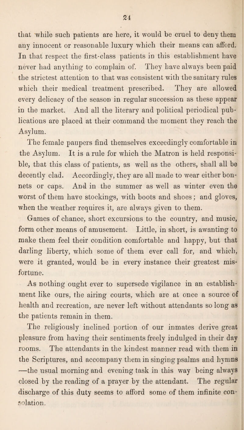 that while such patients are here, it would be cruel to deny them any innocent or reasonable luxury which their means can afford. In that respect the first-class patients in this establishment have never had anything to complain of. They have always been paid the strictest attention to that was consistent with the sanitary rules which their medical treatment prescribed. They are allowed every delicacy of the season in regular succession as these appear in the market. And all the literary and political periodical pub¬ lications are placed at their command the moment they reach the Asylum. The female paupers find themselves exceedingly comfortable in the Asylum. It is a rule for which the Matron is held responsi¬ ble, that this class of patients, as well as the others, shall all be decently clad. Accordingly, they are all made to wear either bon¬ nets or caps. And in the summer as well as winter even the worst of them have stockings, with boots and shoes; and gloves, when the weather requires it, are always given to them. Games of chance, short excursions to the country, and music, form other means of amusement. Little, in short, is awanting to make them feel their condition comfortable and happy, but that darling liberty, which some of them ever call for, and which, were it granted, would be in every instance their greatest mis¬ fortune. As nothing ought ever to supersede vigilance in an establish¬ ment like ours, the airing courts, which are at once a source of health and recreation, are never left without attendants so long as the patients remain in them. The religiously inclined portion of our inmates derive great pleasure from having their sentiments freely indulged in their day rooms. The attendants in the kindest manner read with them in the Scriptures, and accompany them in singing psalms and hymns —the usual morning and evening task in this way being always closed by the reading of a prayer by the attendant. The regular discharge of this duty seems to afford some of them infinite con¬ solation.