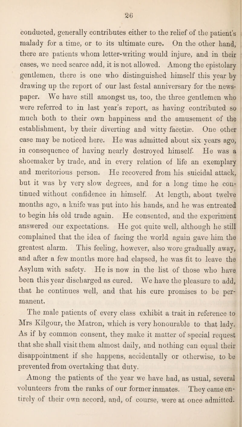 conducted, generally contributes either to the relief of the patient’s malady for a time, or to its ultimate cure. On the other hand, there are patients whom letter-writing would injure, and in their cases, we need scarce add, it is not allowed. Among the epistolary gentlemen, there is one who distinguished himself this year by drawing up the report of our last festal anniversary for the news¬ paper. We have still amongst us, too, the three gentlemen who were referred to in last year’s report, as having contributed so much both to their own happiness and the amusement of the establishment, by their diverting and witty facetiae. One other case may be noticed here. He was admitted about six years ago, in consequence of having nearly destroyed himself. He was a shoemaker by trade, and in every relation of life an exemplary and meritorious person. He recovered from his suicidal attack, but it was by very slow degrees, and for a long time he con¬ tinued without confidence in himself. At length, about twelve months ago, a knife was put into his hands, and he was entreated to begin his old trade again. He consented, and the experiment answered our expectations. He got quite well, although he still complained that the idea of facing the world again gave him the greatest alarm. This feeling, however, also wore gradually away, and after a few months more had elapsed, he was fit to leave the Asylum with safety. He is now in the list of those wdio have been this year discharged as cured. We have the pleasure to add, that he continues well, and that his cure promises to be per¬ manent. The male patients of every class exhibit a trait in reference to Mrs Kilgour, the Matron, which is very honourable to that lady. As if by common consent, they make it matter of special request that she shall visit them almost daily, and nothing can equal their disappointment if she happens, accidentally or otherwise, to be prevented from overtaking that duty. Among the patients of the year we have had, as usual, several volunteers from the ranks of our former inmates. They came en¬ tirely of their own accord, and, of course, were at once admitted.